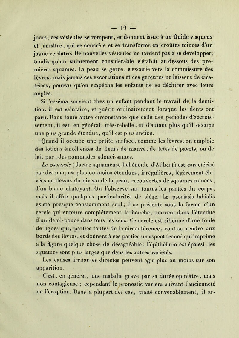 jours, ces vésicules se rompent, et donnent issue à un fluide visqueux et jaunâtre, qui se concrète et se transforme en croûtes minces d’un jaune verdâtre. De nouvelles vésicules ne tardent pas à se développer, tandis qu’un suintement considérable s’établit au-dessous des pre- mières squames. La peau se gerce, s’excorie vers la commissure des lèvres; mais jamais ces excoriations et ces gerçures ne laissent de cica- trices, pourvu qu’on empêche les enfants de se déchirer avec leurs ongles. Si l’eczéma survient chez un enfant pendant le travail de la denti- tion, il est salutaire, et guérit ordinairement lorsque les dents ont paru. Dans toute autre circonstance que celle des périodes d’accrois- sement, il est, en général, très-rebelle, et d’autant plus qu’il occupe une plus grande étendue, qu’il est plus ancien. Quand il occupe une petite surface, comme les lèvres, on emploie des lotions émollientes de fleurs de mauve, de têtes de pavots, ou de lait pur, des pommades adoucissantes. Le psoriasis (dartre squameuse lichénoïde d’Alibert) est caractérisé par des plaques plus ou moins étendues, irrégulières, légèrement éle- vées au-dessus du niveau de la peau, recouvertes de squames minces, d’un blanc chatoyant. On l’observe sur toutes les parties du corps; mais il offre quelques particularités de siège. Le psoriasis labialis existe presque constamment seul ; il se présente sous la forme d’un cercle qui entoure complètement la bouche, souvent dans l’étendue d’un demi-pouce dans tous les sens. Ce cercle est sillonné d’une foule de lignes qui, parties toutes de la circonférence, vont se rendre aux bords des lèvres, et donnent à ces parties un aspect froncé qui imprime à la figure quelque chose de désagréable : l’épithélium est épaissi, les squames sont plus larges que dans les autres variétés. Les causes irritantes directes peuvent agir plus ou moins sur son apparition. C’est, en général, une maladie grave par sa durée opiniâtre, mais non contagieuse ; cependant le pronostic variera suivant l’ancienneté de h éruption. Dans la plupart des cas, traité convenablement, il ar-