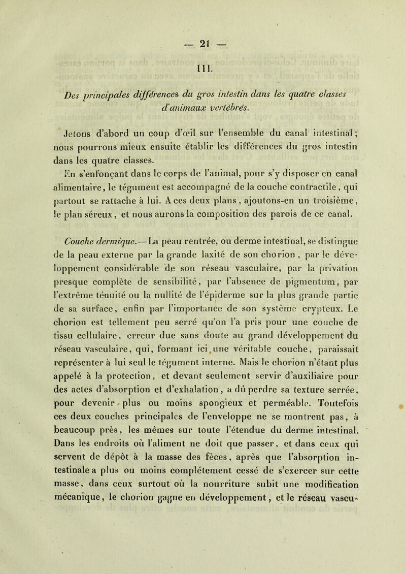 111. Des principales différences du gros intestin dans les quatre classes d’animaux vertébrés. Jetons d’abord un coup d’œil sur l’ensemble du canal intestinal ; nous pourrons mieux ensuite établir les différences du gros intestin dans les quatre classes. En s’enfonçant dans le corps de l’animal, pour s’y disposer en canal alimentaire, le tégument est accompagné de la couche contractile , qui partout se rattache à lui. A ces deux plans , ajoutons-en un troisième, le plan séreux, et nous aurons la composition des parois de ce canal. Couche dermique. — La peau rentrée, ou derme intestinal, se distingue de la peau externe par la grande laxité de son chorion , par le déve- loppement considérable de son réseau vasculaire, par la privation presque complète de sensibilité, par l’absence de pigmentum, par l’extrême ténuité ou la nullité de l’épiderme sur la plus grande partie de sa surface, enfin par l’importance de son système crypteux. Le chorion est tellement peu serré qu’on l’a pris pour une couche de tissu cellulaire, erreur due sans doute au grand développement du réseau vasculaire, qui, formant ici une véritable couche, paraissait représenter à lui seul le tégument interne. Mais le chorion n’étant plus appelé à la protection, et devant seulement servir d’auxiliaire pour des actes d’absorption et d’exhalation, a dû perdre sa texture serrée, pour devenir plus ou moins spongieux et perméable. Toutefois ces deux couches principales de l’enveloppe ne se montrent pas, à beaucoup près, les mêmes sur toute l’étendue du derme intestinal. Dans les endroits où l’aliment ne doit que passer, et dans ceux qui servent de dépôt à la masse des fèces, après que l’absorption in- testinale a plus ou moins complètement cessé de s’exercer sur cette masse, dans ceux surtout où la nourriture subit une modification mécanique, le chorion gagne en développement, et le réseau vascu-