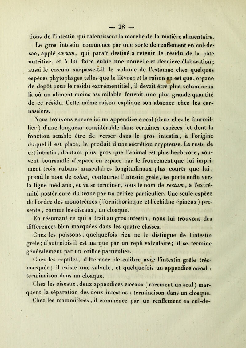 tions de l’intestin qui ralentissent la marche de la matière alimentaire. Le gros intestin commence par une sorte de renflement en cul-de- sac, applé cæcum, qui paraît destiné à retenir le résidu de la pâte nutritive, et à lui faire subir une nouvelle et dernière élaboration ; aussi le cæcum surpasse-t-il le volume de l’estomac chez quelques espèces phytophages telles que le lièvre; et la raison gn est que, organe de dépôt pour le résidu excrémentiliel, il devait être plus volumineux là où un aliment moins assimilable fournit une plus grande quantité de ce résidu. Cette même raison explique son absence chez les car- nassiers. Nous trouvons encore ici un appendice cœcal (deux chez le fourmil- lier) d’une longueur considérable dans certaines espèces, et dont la fonction semble être de verser dans le gros intestin, à l’origine duquel il est placé, le produit d’une sécrétion crypteuse. Le reste de cet intestin, d’autant plus gros que l’animal est plus herbivore, sou- vent boursouflé d’espace en espace par le froncement que lui impri- ment trois rubans musculaires longitudinaux plus courts que lui , prend le nom de colon, contourne l’intestin grêle, se porte enfin vers la ligne médiane , et va se terminer, sous le nom de rectum, à l’extré- mité postérieure du tronc par un orifice particulier. Une seule espèce de l’ordre des monotrêmes (l’ornithorinque etl’échidné épineux) pré- sente , comme les oiseaux , un cloaque. En résumant ce qui a trait au gros intestin, nous lui trouvons des différences bien marquées dans les quatre classes. Chez les poissons , quelquefois rien ne le distingue de l’intestin grêle ; d’autrefois il est marqué par un repli valvulaire; il se termine généralement par un orifice particulier. Chez les reptiles, différence de calibre avec l’intestin grêle très- marquée; il existe une valvule, et quelquefois un appendice cœcal : terminaison dans un cloaque. Chez les oiseaux, deux appendices cœcaux ( rarement un seul) mar- quent la séparation des deux intestins : terminaison dans un cloaque. Chez les mammifères, il commence par un renflement en cul-de-