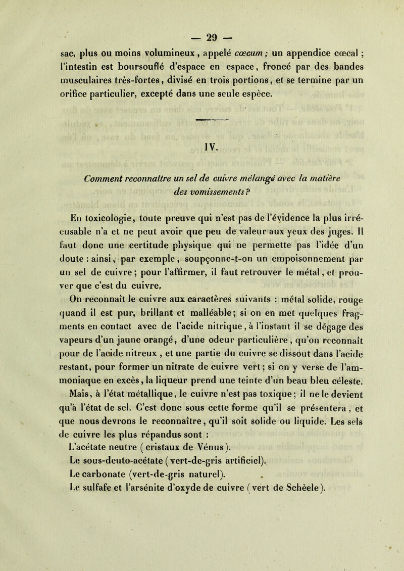 sac, plus ou moins volumineux, appelé cæcum; un appendice cœcal ; l’intestin est boursouflé d’espace en espace, froncé par des bandes musculaires très-fortes, divisé en trois portions, et se termine par un orifice particulier, excepté dans une seule espèce. IV. Comment reconnaître un sel de cuivre mélangé avec la matière des vomissements P En toxicologie, toute preuve qui n’est pas de l’évidence la plus irré- cusable n’a et ne peut avoir que peu de valeur aux yeux des juges. Il faut donc une certitude physique qui ne permette pas l’idée d’un doute : ainsi, par exemple, soupçonne-t-on un empoisonnement par un sel de cuivre; pour l’affirmer, il faut retrouver le métal, et prou- ver que c’est du cuivre. On reconnaît le cuivre aux caractères suivants : métal solide, rouge quand il est pur, brillant et malléable; si on en met quelques frag- ments en contact avec de l’acide nitrique, à l’instant il se dégage des vapeurs d’un jaune orangé, d’une odeur particulière , qu’on reconnaît pour de l’acide nitreux , et une partie du cuivre se dissout dans l’acide restant, pour former un nitrate de cuivre vert; si on y verse de l’am- moniaque en excès, la liqueur prend une teinte d’un beau bleu céleste. Mais, à l’état métallique, le cuivre n'est pas toxique; il ne le devient qu’à l’état de sel. C’est donc sous cette forme qu’il se présentera , et que nous devrons le reconnaître, qu’il soit solide ou liquide. Les sels de cuivre les plus répandus sont : L’acétate neutre (cristaux de Vénus). Le sous-deuto-acétate (vert-de-gris artificiel). Le carbonate (vert-de-gris naturel). Le sulfafe et l’arsénite d’oxyde de cuivre (vert de Schèele).