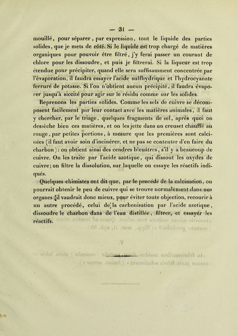 mouillé, pour séparer , par expression, tout le liquide des parties solides, que je mets de côté. Si le liquide est trop chargé de matières organiques pour pouvoir être filtré, j’y ferai passer un courant de chlore pour les dissoudre, et puis je filtrerai. Si la liqueur est trop étendue pour précipiter, quand elle sera suffisamment concentrée par l’évaporation, il faudra essayer l’acide sulfhydrique et l’hydrocyanate ferruré de potasse. Si l’on n’obtient aucun précipité, il faudra évapo- rer jusqu’à siccité pour agir sur le résidu comme sur les solides. Reprenons les parties solides. Comme les sels de cuivre se décom- posent facilement par leur contact avec les matières animales, il faut y chercher, par le triage, quelques fragments de sel, après quoi on dessèche bien ces matières, et on les jette dans un creuset chauffé au rouge, par petites portions, à mesure que les premières sont calci- nées (il faut avoir soin d’incinérer, et ne pas se contenter d’en faire du charbon): on obtient ainsi des cendres bleuâtres, s’il y a beaucoup de cuivre. On les traite par l’acide azotique, qui dissout les oxydes de cuivre; on filtre la dissolution, sur laquelle on essaye les réactifs indi- qués. Quelques chimistes ont dit que, par le procédé de la calcination, on pourrait obtenir le peu de cuivre qui se trouve normalement dans nos organes ;Jil vaudrait donc mieux, pour éviter toute objection, recourir à un autre procédé, celui de'la carbonisation par l’acide azotique, dissoudre le charbon dans de l’eau distillée, filtrer, et essayér les réactifs.