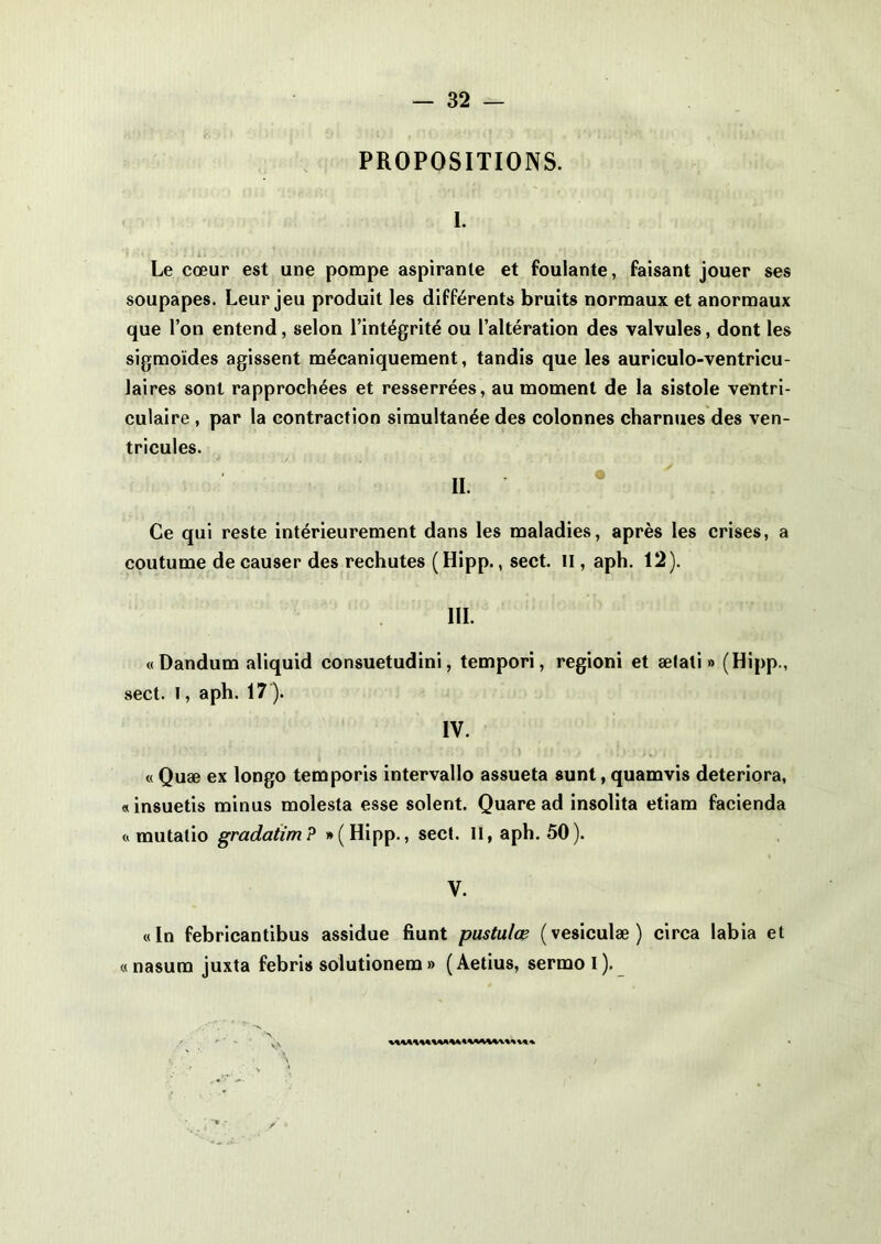 PROPOSITIONS. I. Le cœur est une pompe aspirante et foulante, faisant jouer ses soupapes. Leur jeu produit les différents bruits normaux et anormaux que l’on entend, selon l’intégrité ou l’altération des valvules, dont les sigmoïdes agissent mécaniquement, tandis que les auriculo-ventricu- laires sont rapprochées et resserrées, au moment de la sistole ventri- culaire , par la contraction simultanée des colonnes charnues des ven- tricules. ». * ' Ce qui reste intérieurement dans les maladies, après les crises, a coutume de causer des rechutes ( Hipp., sect. II, aph. 12). III. «Dandum aliquid consuetudini, tempori, regioni et ætati » (Hipp., sect. I, aph. 17). IV. « Quæ ex longo temporis intervallo assueta sunt, quamvis détériora, «insuetis minus molesta esse soient. Quare ad insolita etiam facienda « mutatio gradatim? »(Hipp., sect. II, aph. 50). V. «In febricantibus assidue fiunt pustulœ (vesiculæ) circa labia et «nasum juxta febris solutionem » (Aetius, sermol).