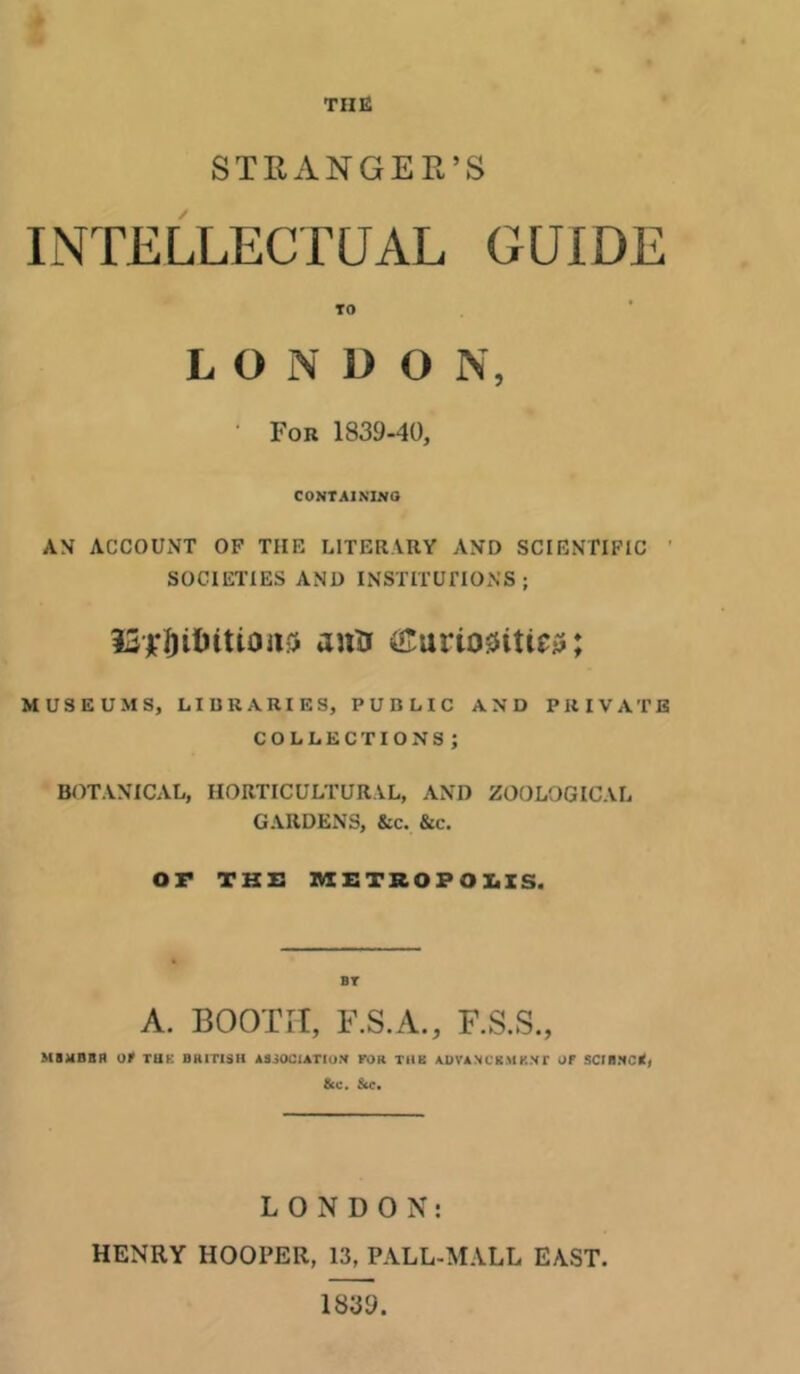 THE STRANGER’S INTELLECTUAL GUIDE TO LONDON, • For 1839-40, CONTAINING AN ACCOUNT OF TIIE LITERARY AND SCIENTIFIC SOCIETIES AND INSTITUTIONS; fS’jfti&itionft ann ®urio0itie$; MUSEUMS, LIBRARIES, PUBLIC AND PRIVATE COLLECTIONS; BOTANICAL, HORTICULTURAL, AND ZOOLOGICAL GARDENS, &c. &c. OF THE METROPOLIS. ST A. BOOTH, F.S.A., F.S.S., MBUnBfl OF THE BRITISH ASSOCIATION FOR THE ADVANCEMENT OF SCIB.NCrtj &C. Sec. LONDON: HENRY HOOPER, 13, PALL-MALL EAST 1839.