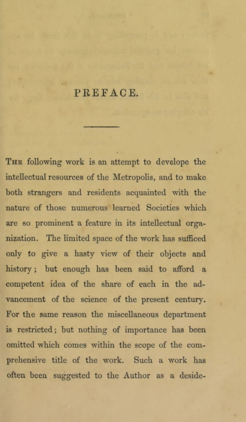 PREFACE. The following work is an attempt to develope the intellectual resources of the Metropolis, and to make both strangers and residents acquainted with the nature of those numerous learned Societies which are so prominent a feature in its intellectual orga- nization. The limited space of the work has sufficed only to give a hasty view of their objects and history; but enough has been said to afford a competent idea of the share of each in the ad- vancement of the science of the present century. For the same reason the miscellaneous department is restricted; but nothing of importance has been omitted which comes within the scope of the com- prehensive title of the work. Such a work has often been suggested to the Author as a deside-