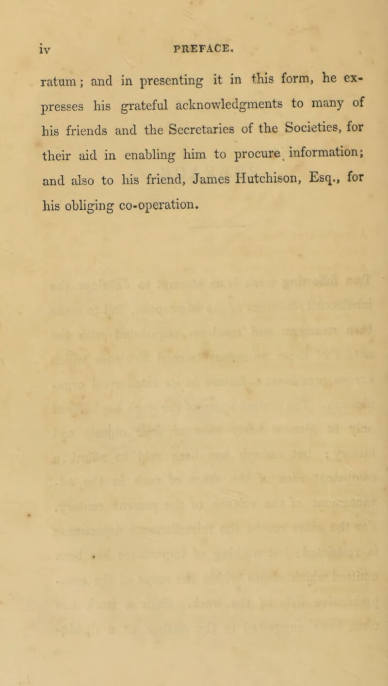 ratum; and in presenting it in this form, he ex- presses his grateful acknowledgments to many of his friends and the Secretaries of the Societies, for their aid in enabling him to procure information; and also to his friend, James Hutchison, Esq., for his obliging co-operation.