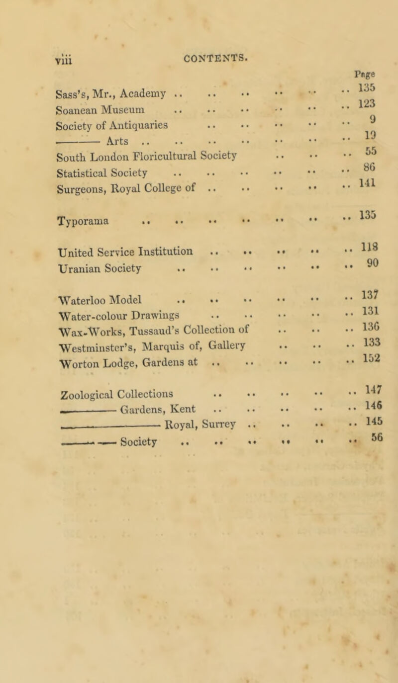 Sass’s, Mr., Academy .. Soanean Museum Society of Antiquaries ■ Arts South London Floricultural Society Statistical Society Surgeons, Royal College of .. Pnge .. 135 .. 123 .. 9 .. 19 .. 55 .. 86 .. 141 Typorama .. 133 United Service Institution Uranian Society .. 118 90 Waterloo Model . • • • • < Water-colour Drawings Wax-Works, Tussaud’s Collection of Westminster’s, Marquis of, Gallery Worton Lodge, Gardens at .. 137 .. 131 .. 136 .. 133 .. 152 Zoological Collections • • • • — Gardens, Kent — • Royal, Surrey .. . -— Society .. 147 .. 146 .. 145 .. 56