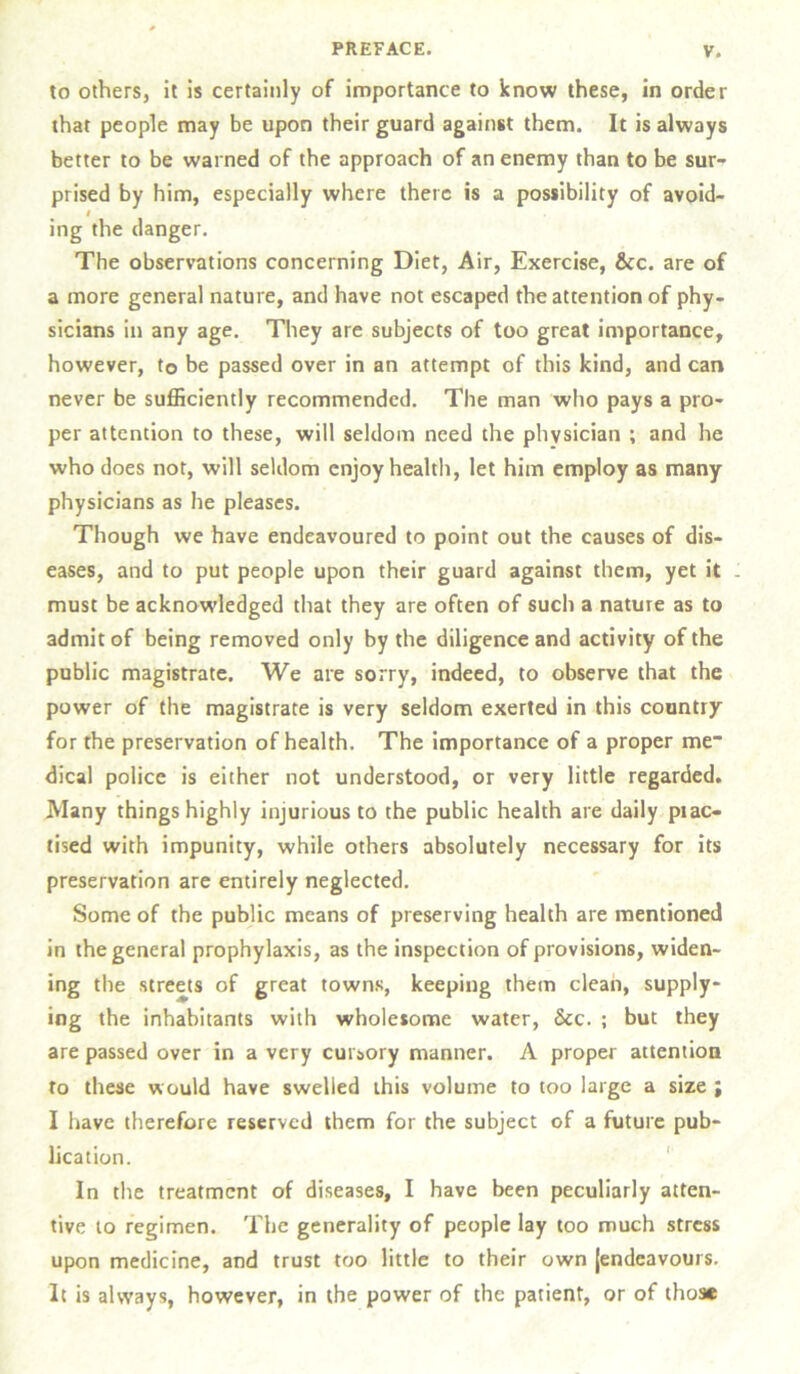 to others, it is certainly of importance to know these, in order that people may be upon their guard against them. It is always better to be warned of the approach of an enemy than to be sur- prised by him, especially where there is a possibility of avoid- l ing the danger. The observations concerning Diet, Air, Exercise, &c. are of a more general nature, and have not escaped the attention of phy- sicians in any age. They are subjects of too great importance, however, to be passed over in an attempt of this kind, and can never be sufficiently recommended. The man who pays a pro- per attention to these, will seldom need the physician ; and he who does not, will seldom enjoy health, let him employ as many physicians as he pleases. Though we have endeavoured to point out the causes of dis- eases, and to put people upon their guard against them, yet it - must be acknowledged that they are often of such a nature as to admit of being removed only by the diligence and activity of the public magistrate. We are sorry, indeed, to observe that the power of the magistrate is very seldom exerted in this country for the preservation of health. The importance of a proper me* dical police is either not understood, or very little regarded. Many things highly injurious to the public health are daily prac- tised with impunity, while others absolutely necessary for its preservation are entirely neglected. Some of the public means of preserving health are mentioned in the general prophylaxis, as the inspection of provisions, widen- ing the streets of great towns, keeping them clean, supply- ing the inhabitants with wholesome water, &c. ; but they are passed over in a very cursory manner. A proper attention to these would have swelled this volume to too large a size ; I have therefore reserved them for the subject of a future pub- lication. In the treatment of diseases, I have been peculiarly atten- tive to regimen. The generality of people lay too much stress upon medicine, and trust too little to their own {endeavours. It is always, however, in the power of the patient, or of those