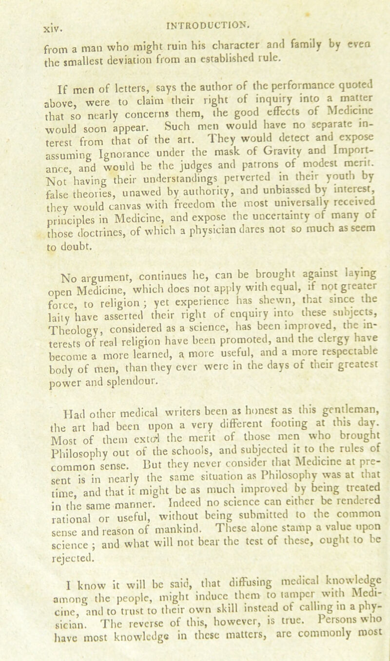 from a man who might ruin his character and family by even the smallest deviation from an established rule. If men of letters, says the author of the performance quoted above, were to claim their right of inquiry into a matter that so nearly concerns them, the good effects of Medicine would soon appear. Such men would have no separate in- terest from that of the art. They would detect and expose assuming Ignorance under the mask of Gravity and Import- ance, and would be the judges and patrons of modest merit. Not*having their understandings perverted in their youth by false theories, unawed by authority, and unbiassed by interest, they would canvas with freedom the most universally received principles in Medicine, and expose the uncertainty of many of those doctrines, of which a physician dares not so much as seem to doubt. No argument, continues he, can be brought against laying open Medicine, which does not apply with equal, if not greater force, to religion ; yet experience has shewn, that since the laity have asserted their right of enquiry into these subjects, Theology, considered as a science, has been improved, the in- terests of real religion have been promoted, and the clergy have become a more learned, a more useful, and a more respectable body of men, than they ever were in the days of their greatest power and splendour. Had other medical writers been as honest as this gentleman, the art had been upon a very different footing at this day. Most of them exted the merit of those men who brought Philosophy out of the schools, and subjected it to the rules of common sense. But they never consider that Medicine at pre- sent is in nearly the same situation as Philosophy was at that time, and that it might be as much improved by being treated in the same manner. Indeed no science can either be rendered rational or useful, without being submitted to the common sense and reason of mankind. These alone stamp a value upon science ; and what will not bear the test of these, ought to be rejected. I know it will be said, that diffusing medical knowledge among the people, might induce them to tamper with Medi- cine, and to trust to their own skill instead ot calling in a phy- sician. The reverse of this, however, is true. 1 ersons who have most knowledge in these matters, are commonly roost