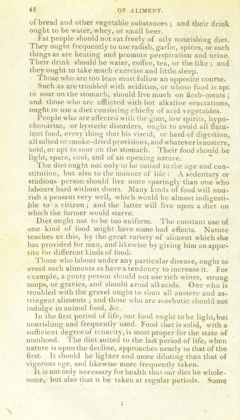 of bread and other vegetable substances ; and their drink ought to be water, whey, or small beer. Fat people should not eat freely of oily nourishing diet. They ought frequently to use radish, garlic, spices, or such things as are heating and promote perspiration and urine. Their drink should be water, coffee, tea, or the like ; and they ought to take much exercise and little sleep. - Those who are too lean must follow an opposite course. Such as are troubled with acidities, or whose food is apt to sour on the stomach, should live much on flesh-meats ; and those who are afflicted with hot alkaline eructations, ought to use a diet consisting chiefly of acid vegetables. People who are affected w ith the gout, low spirits, hypo- chondriac, or hysteric disorders, ought to avoid all flatu- lent food, every thing that his viscid, or hard of digestion, all salted or smoke-dried provisions, and whatever is austere, acid, or apt to sour on the stomach. Their food should be light, spare, cool, and of an opening nature. The diet ought not only to be suited to the age and con- stitution, but also to the manner of life : A sedentary or studious person should live more sparingly than one who labours hard without doors. Many kinds of food will nou- rish a peasant very well, which would he almost indigesti- ble to a citizen ; and the latter will live upon a diet on which the former would starve. Diet ought not to be too uniform. The constant use of one kind of food might have some bad effects. Nature teaches us this, by the great variety of aliment which she has provided for man, and likewise by giving him an appe- tite for different kinds of food. Those who labour under any particular disease, ought to avoid such aliments as have a tendency to increase it. For example, a gouty person should not use rich wines, strong soups, or gravies, and should avoid all acids. One who is troubled with the gravel ought to shun all austere and as- tringent aliments ; and those who are scorbutic should not indulge in animal food, &c. In the first period of life, our food ought to be light,but nourishing and frequently used. Food that is solid, with a sufficient degree of tenacity, is most proper for the state of manhood. The diet suited to the last period of life, when nature is upon the decline, approaches nearly to that of the first. It should be lighter and more diluting than that of vigorous age, and likewise more frequently taken. It is not. only necessary for health that our diet be whole- some, but also that it be taken at regular periods. Some \ t