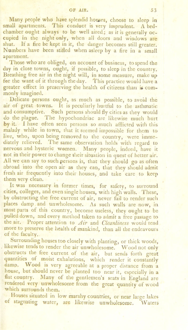 Many people who have splendid houses, choose to sleep in small apartments. This conduct is very imprudent. A bed- chamber ought always to be well aired.; as it is generally oc- cupied in the night only, when all doors and windows are shut. It' a fire be kept in it, the danger becomes still greater. Numbers have been stifled when asleep by a fire in a small apartment. Those who are obliged, on account of business, to spend the day in close towns, ought, if possible, to sleep in the country. Breathing free air in the night will, in some measure, make up for the want of it through the day. This practice would have a greater effect in preserving the health of citizens than i« com- monly imagined. Delicate persons ought, as much as possible, to avoid the air of great towns. It is peculiarly hurtful to the asthmatic and consumptive. Such persons should fly cities as they would do the plague. The hypochondriac are likewise much hurt by it. I have often seen persons so much afflicted with this malady while in town, that it seemed impossible for them to live, who, upon being removed to the country, were imme- diately relieved. The same observation holds with regard to nervous and hysteric women. Many people, indeed, have it not in their power to change their situation in quest of better air. All we can say to such persons is, that they should go as often abroad into the open air as they can, that they should admit fresh air frequently into their houses, and take care to keep them very clean. It was necessary in former times, for safety, to surround cities, colleges, and even single houses, with high walls. These, by obstructing the free current of air, never fail to render such places damp and unwholesome. As such walls are now, in most parts of this country, become useless, they ought to be pulled down, and every method taken to admit a free passage to the air. Proper attention to Air and Cleanliness would tend more to preserve the health of mankind, than all the endeavours of the faculty. Surrounding houses too closely with planting, or thick woods, . likewise tends to render the air unwholesome. Wood not only obstructs the free current of the air, but sends forth great quantities of moist exhalations, which render it constantly damp. Wood is very agreeable at a proper distance from a house, but should never be planted too near it, especially in a flat country. Many of the gentlemen’s scats in England arc rendered very unwholesome from the great quantity of wood which surrounds them. Houses situated in low marshy countries, or near large lakes ot stagnating water, are likewise unwholesome. Waters