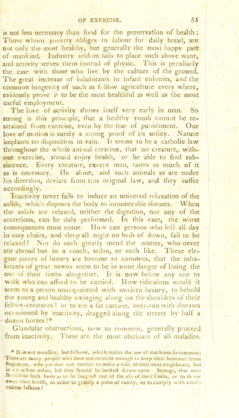 is not less necessary than food for the preservation of health; Those whom poverty obliges to labour for daily bread, are not only the most healthy, but generally the most happy part of mankind. Industry seldom tails to place such above want, and activity serves tiiem instead of physic. This is peculiarly the case with those who live by the culture of the ground. The great increase of inhabitants in infant colonies, and the common longevity of such as follow agriculture every where, evidently prove it to be the most healthful as well as the most useful employment. The love of activity shows itself very early in man. So strong is this principle, that a healthy youth cannot be re- strained from exercise, even by the fear of pu risbment. Our love of motion is surely a strong proof of its utility. Nature implants no disposition in vain. It seems to be a catholic law throughout the whole animal creation, that no creature, with- out exercise, sftouid enjoy health, or be able to find sub- sistence. Every creature, except man, tastes as much of it as is necessary. He alone, and such animals as are under his direction, deviate from tnis original law, and they suffer accordingly. Inactivity never fails to induce an universal relaxation of the solids, which disposes the body to innumerable diseases. When the solids aie relaxed, neither the digestion, nor any of the secretions, can be duly performed. In this case, the worst consequences must ensue. How can persons who loll all day in easy chairs, and sleep all night on beds of down, fail to be relaxed? Nor do such greatly mend the matter, who never stir abroad but in a coach, sedan, or such like. These ele- ganr pieces of luxury are become so common, that the inha- bitants of great rowns seem to be in some danger of losing the use of their limbs altogether. It is now below any one to ■walk who can afford to be carried. How ridiculous would it seem to a person unacquainted with modern luxury, to behold the young and healthy swinging along on the shoulders of their fellow-creatures ! or to see a fat carcase, over-run with diseases oc< asioned by inactivity, • dozen horses !* Glandular obstructions, now so common, generally proceed from inactivity. These are the most obstinate of all maladies: * It is not neceflity, but fafhinn, which makes the use of machines focommon: There are many people who have notexercite enough to keep their humours from ftagnat.on, who yet dar. not ventur to make a vifit to their next neighbours, but mi a c..achor sedan, left they fhould be looked down upon. Strange, that men lb ud be fuch fools as to be laug ed out of the ufo of their limbs, or to th o«v away their health, in order to gratify a piece of vanity, or to comply with a ridi- culous fafhfon! dragged along the streets by half a