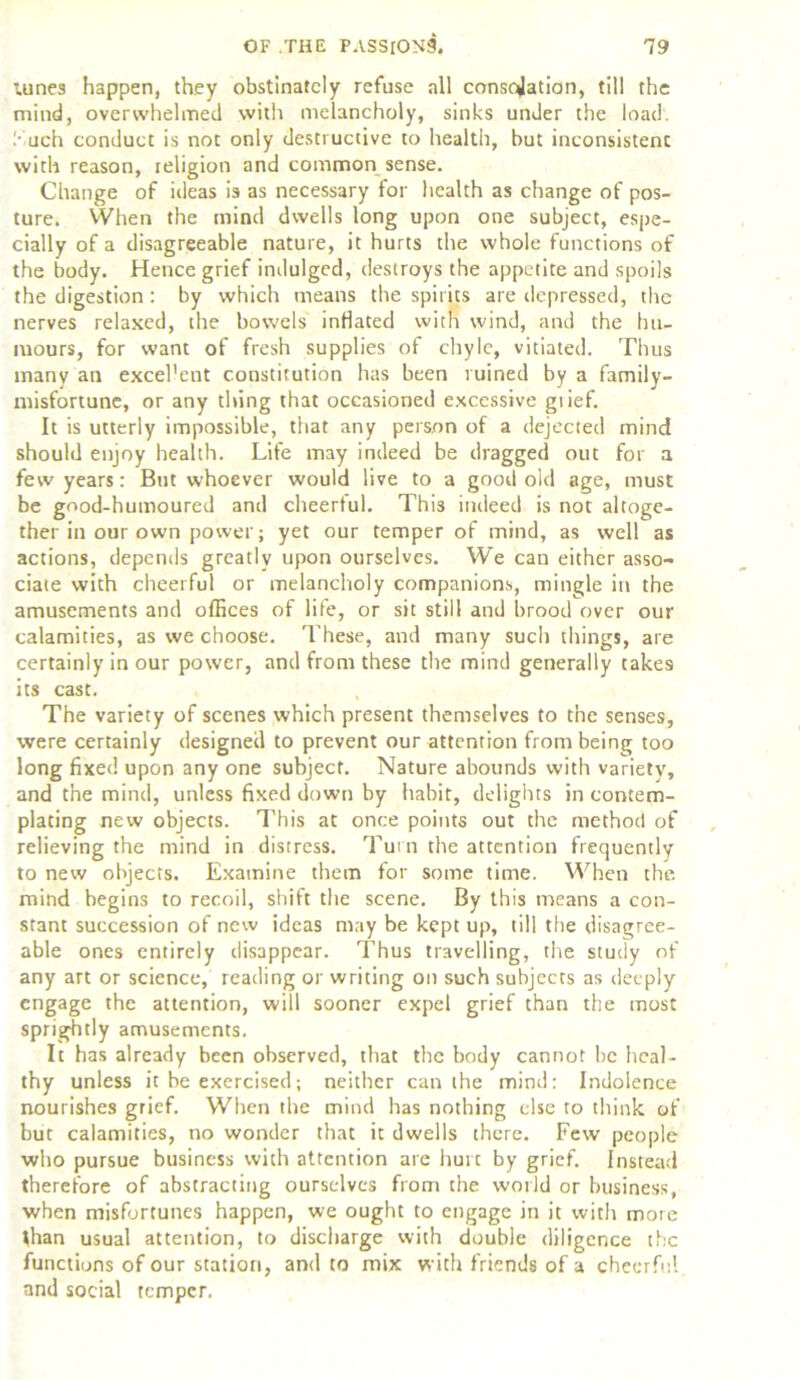 lunes happen, they obstinately refuse all conscjation, till the mind, overwhelmed with melancholy, sinks under the load. Such conduct is not only destructive to health, but inconsistent with reason, religion and common sense. Change of ideas is as necessary for health as change of pos- ture. When the mind dwells long upon one subject, espe- cially of a disagreeable nature, it hurts the whole functions of the body. Hence grief indulged, destroys the appetite and spoils the digestion : by which means the spirits are depressed, the nerves relaxed, the bowels inflated with wind, and the hu- mours, for want of fresh supplies of chyle, vitiated. Thus many an excel’ent constitution has been ruined by a family- misfortune, or any thing that occasioned excessive grief. It is utterly impossible, that any person of a dejected mind should enjoy health. Life may indeed be dragged out for a few years: But whoever would live to a good old age, must be good-humoured and cheerful. This indeed is not altoge- ther in our own power; yet our temper of mind, as well as actions, depends greatly upon ourselves. We can either asso- ciate with cheerful or melancholy companions, mingle in the amusements and offices of life, or sit still and brood over our calamities, as we choose. These, and many such things, are certainly in our power, and from these the mind generally takes its cast. The variety of scenes which present themselves to the senses, were certainly designed to prevent our attention from being too long fixed upon any one subject. Nature abounds with variety, and the mind, unless fixed down by habit, delights in contem- plating new objects. This at once points out the method of relieving the mind in distress. Turn the attention frequently to new objects. Examine them for some time. When the mind begins to recoil, shift the scene. By this means a con- stant succession of new ideas may be kept up, till the disagree- able ones entirely disappear. Thus travelling, the study of any art or science, reading or writing on such subjects as deeply engage the attention, will sooner expel grief than the most sprightly amusements. It has already been observed, that the body cannot be heal- thy unless it be exercised; neither can the mind: Indolence nourishes grief. When the mind has nothing else to think of but calamities, no wonder that it dwells there. Few people who pursue business with attention are hurt by grief. Instead therefore of abstracting ourselves from the world or business, when misfortunes happen, we ought to engage in it with more than usual attention, to discharge with double diligence the functions of our station, and to mix with friends of a cheerful and social temper.