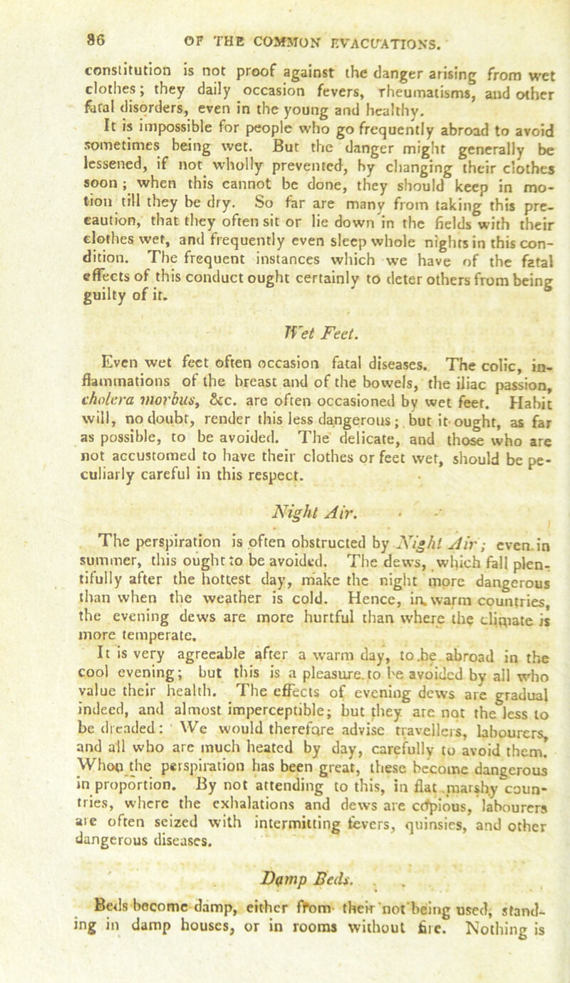 constitution is not proof against the danger arising from wet clothes; they daily occasion fevers, rheumatisms, and other feral disorders, even in the young and healthy. It is impossible for people who go frequently abroad to avoid sometimes being wet. But the danger might generally be lessened, if not wholly prevented, by changing their clothes soon ; when this cannot be done, they should keep in mo- tion till they be dry. So far are many from taking this pre- caution, that they often sit or lie down in the fields with their clothes wet, and frequently even sleep whole nights in this con- dition. The frequent instances which we have of the fatal effects of this conduct ought certainly to deter others from being guilty of it. Wet Feet. Even wet feet often occasion fatal diseases. The colic, in- flammations of the breast and of the bowels, the iliac passion, cholera morbus, See. are often occasioned by wet feet. Habit will, no doubt, render this less dangerousbut it'ought, as far as possible, to be avoided. The delicate, and those who are not accustomed to have their clothes or feet wet, should be pe- culiarly careful in this respect. Night Air. The perspiration is often obstructed by Night Air; even, in summer, this ought to be avoided. The dews, which fall plen- tifully after the hottest day, make the night more dangerous than when the weather is cold. Hence, ia warm countries, the evening dews are more hurtful than where the dipiate is more temperate. It is very agreeable after a warm day, to.be abroad in the cool evening; but this is a pleasure.to be avoided by all who value their health. The effects of evening dews are gradual indeed, and almost imperceptible; but they are not the less to be dreaded: We would therefore advise travellers, labourers, and all who are much heated by day, carefully to avoid them. Whop the perspiration has been great, these become dangerous in proportion. By not attending to this, in flat marshy ^coun- tries, where the exhalations and dews are ctfpious, labourers are often seized with intermitting fevers, quinsies, and other dangerous diseases. Dump Beds. Beds become damp, either ffom their not'being used, stand- ing in damp houses, or in rooms without fire. Nothing is