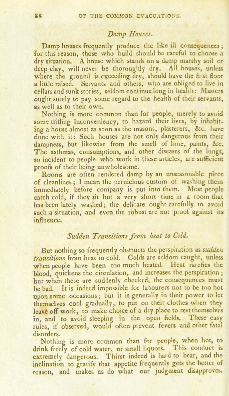 Damp Houses. Damp houses frequently produce the like ill consequences; for this reason, those who build should be careful to choose a dry situation. A house which stands on a damp marshy soil or deep clay, will never be thoroughly dry. AH houses, unless ■where the ground is exceeding dry, should have the fiist floor a little raised. Servants and others, who are obliged to live in cellars and sunk stories, seldom continue long in health: Masters ought surely to pay some regard to the health of their servants, as well as to their own. Nothing is more common than for people, merely to avoid some trifling inconveniency, to hazard their lives, by inhabit- ing a house almost as soon as the masons, plasterers, 6cc. have done with it: Such houses are not only dangerous from their dampness, but likewise from the smell of lime, paints, &:c. The asthmas, consumptions, and other diseases ot the lungs, so incident to people who work in these articles, are sufficient proofs of their being unwholesome. Rooms are often rendered damp by an unseasonable piece of cleanlines; I mean the pernicious custom of washing them immediately before company is put into them. Most people catch cold, if they sit but a very short time in a room that has been lately washed; the delicate ought carefully to avoid such a situation, and even the robust are not proof against its influence. Sudden Transitions from heat to Cold. But nothing so frequently obstructs the perspiration as sudden transitions from heat to cofd. Colds are seldom caught, unless when people have been too much heated. Heat rarefies the blood, quickens the circulation, and increases the perspiration ; but when these are suddenly checked, the consequences must he bad. It is indeed impossible for labourers not to be too hot upon some occasions; but it is generally in their power to let themselves cool gradually, to put on their clothes when they leavfi off work, to make choice of a dry place to rest themselves in, and to avoid sleeping in the open fields. These easy rules, if observed, would often prevent fevers and other fatal disorders. Nothing is more common than for people, when hot, to drink freely of cold water, or small liquors. This conduct is extremely dangerous. Thirst indeed is hard to bear, and the inclination to gratify that appetite frequently gets the better of reason, and makes us do what our judgment disapproves.