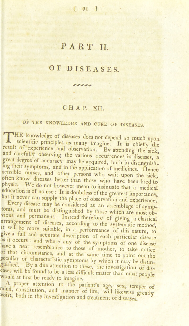 P ART II. OF DISEASES. CHAP. XII. OF THE KNOWLEDGE AND CURE OF DISEASES. 'T'^HE knowledge of diseases does not depend so much upon A scientific principles as many imagine. It is chiefly the result of experience and observation. By attending the sick, and carefully observing the various occurrences in diseases, a great degree of accuracy may be acquired, both in distinguish, ing their symptoms, and in the application of medicines. Hence sensible nurses, and other persons who wait upon the sick, often know diseases better than those who have been bred to physic. We do not however mean to insinuate that a medical education is of no use: It is doubtless of the greatest importance, bu it never can supply the place of observation and experience. iivery disease may be considered as an assemblage of symp- foms, and must be distinguished by those which are most ob- vious and permanent. Instead therefore of giving a classical angement of diseases, according to the systematic method, f'um°? SUltable’ in a Perfoimai^ of this nature, to g ve a full and accurate description of each particular disease s occurs . and vyhere any of the symptoms of one disease have a near resemblance to those of another, to take notice at circumstance, and at the same time to point out the pccuhar or characteristic symptoms by which it may be distin- guisiied. By a due attention to these, the investigation of dis- eases will be found to be a less difficult matter than most people would at first be ready to imagine. 1 P A proper attention to the patient’s age, sex, temper of S’ f°st!tut!on’ and manner of life, will likewise greatly assist, both in the investigation and treatment of diseases. 3