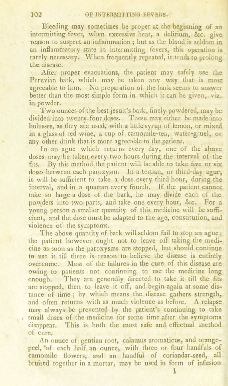 Bleeding may sometimes be proper at the beginning of an intermitting fever, when excessive heat, a delirium, &c. give reason to suspect an inflammation ; but as the blood is seldom in an inflammatory state in intermitting fevers, this operation is rarely necessary. When frequently repeated, it tends to prolong the disease. After proper evacuations, the patient may safely use the Peruvian bark, which may be taken any way that is most agreeable to him. No preparation of the bark seems to answer better than the most simple form in which it can be given, viz. in powder. Two ounces of the best Jesuit’s bark, finely powdered, may be divided into twenty-four dqses. These may either be made into bolusses, as they are used, with a little syrup of lemon, or mixed in a glass of red wine, a cup of camomile-tea, water-gruel, or any other drink that is more agreeable to the patient. In an ague which returns every day, one of the above doses rnay be taken every two hours during the interval of the fits. By this method the patient will be able to take five or six doses between each paroxysm. In a tertian, or third-day ague, it will be sufficient to take a dose every third hour, during the interval, and in a quartan every fourth. If the patient cannot take so large a dose of the bark, he may divide each of the powders into two parts, and take one every hour, See. For a young person a smaller quantity of this medicine will be suffi- cient, and the dose must be adapted to the age, constitution, arid violence of the symptoms. The above quantity of bark will seldom fail to stop an ague; the patient however ought not to leave off taking the medi- cine as soon as the paroxysms are stopped, but should continue to use it till there is reason to believe the disease is entirely overcome. Most of the failures in the cure of this disease are owing to patients not continuing to use the medicine iong enough. They are generally directed to take it till the fits are stopped, then to leave it off, and begin again at some dis- tance of time ; by which means the disease gathers strength, and often returns with as much violence as before. A relapse may always be prevented by the patient’s continuing to take . small doses of the medicine for some time after the symptoms disappear. This is both the most safe and effectual method of cure. An ounce of gentian root, calamus aromaticus, and orange- peel, *of each half an ounce, with three or four handfuls of camomile flowers, and an handful of coriandar-seed, all bruised together in a mortar, may be used in form of infusion \