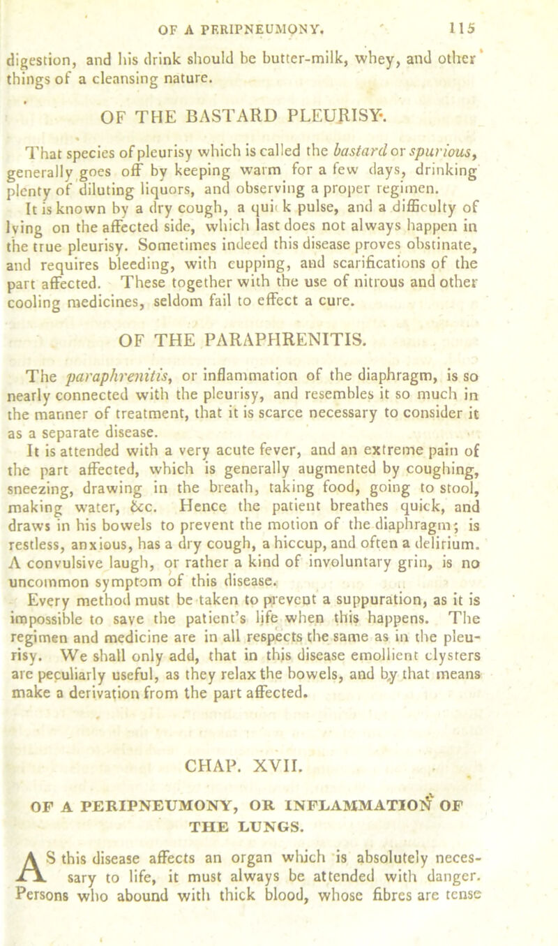 digestion, and his drink should be butter-milk, whey, and other ‘ things of a cleansing nature. OF THE BASTARD PLEURISY*. « That species of pleurisy which is called the bastard or spurious, generally goes off by keeping warm for a few days, drinking plenty of diluting liquors, and observing a proper regimen. It is known by a dry cough, a quit k pulse, and a difficulty of lying on the affected side, which last does not always happen in the true pleurisy. Sometimes indeed this disease proves obstinate, and requires bleeding, with cupping, and scarifications of the part affected. These together with the use of nitrous and other cooling medicines, seldom fail to effect a cure. OF THE PARAPHRENITIS. The paraphrenitis, or inflammation of the diaphragm, is so nearly connected with the pleurisy, and resembles it so much in the manner of treatment, that it is scarce necessary to consider it as a separate disease. It is attended with a very acute fever, and an extreme pain of the part affected, which is generally augmented by coughing, sneezing, drawing in the breath, taking food, going to stool, making water, &c. Hence the patient breathes quick, and draws in his bowels to prevent the motion of the diaphragm-, is restless, anxious, has a dry cough, a hiccup, and often a delirium. A convulsive laugh, or rather a kind of involuntary grin, is no uncommon symptom of this disease. Every method must be taken to prevent a suppuration, as it is impossible to save the patient’s life when this happens. The regimen and medicine are in all respects the same as in the pleu- risy. We shall only add, that in this disease emollient clysters are peculiarly useful, as they relax the bowels, and by that means make a derivation from the part affected. CHAP. XVII. OF A PERIPNEUMONY, OR INFLAMMATION OF THE LUNGS. AS this disease affects an organ which is absolutely neces- sary to life, it must always be attended with danger. Persons who abound with thick blood, whose fibres are tense