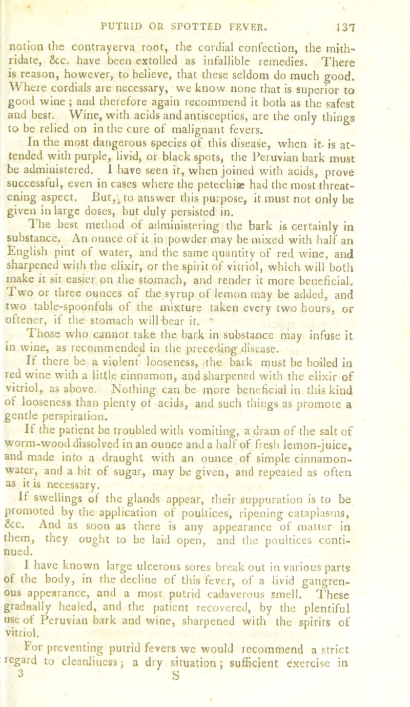 notion the contrayerva root, the cordial confection, the mith- ridate, See. have been extolled as infallible remedies. There is reason, however, to believe, that these seldom do much good. Where cordials are necessary, we know none that is superior to good wine ; and therefore again recommend it both as the safest and best. Wine, with acids and antisceptics, are the only things to be relied on in the cure of malignant fevers. In the most dangerous species of this disease, when it- is at- tended with purple, livid, or black spots, the Peruvian bark must be administered. 1 have seen it, when joined with acids, prove successful, even in cases where the petechia: had the most threat- ening aspect. But,j to answer this purpose, it must not only be given in large doses, but duly persisted in. The best method of administering the bark is certainly in substance. An ounce of it in powder may be mixed with half an English pint of water, and the same quantity of red wine, and sharpened with the elixir, or the spirit of vitriol, which will both make it sit easier on the stomach, and render it more beneficial. Two or three ounces of the syrup of lemon may be added, and two table-spoonfuls of the mixture taken every two hours, or oftener, if the stomach will bear it. * Those who cannot take the bark in substance may infuse it in wine, as recommended in the preceding disease. If there be a violent looseness, the bark must be boiled in red wine with a little cinnamon, and sharpened with the elixir of vitriol, as above. Nothing can be more beneficial in this kind of looseness than plenty of acids, and such things as promote a gentle perspiration. If the patient be troubled with vomiting, a dram of the salt of worm-wood dissolved in an ounce and a half of fresh lemon-juice, and made into a draught with an ounce of simple cinnamon- water, and a bit of sugar, may be given, and repeated as often as it is necessary. If swellings of the glands appear, their suppuration is to be promoted by the application of poultices, ripening cataplasms, &cc. And as soon as there is any appearance of matter in them, they ought to be laid open, and the poultices conti- nued. I have known large ulcerous sores break out in various parts of the body, in the decline of this fever, of a livid gangren- ous appearance, and a most putrid cadaverous smell. These gradually healed, and the patient recovered, by the plentiful use of Peruvian bark and wine, sharpened with the spirits of vitriol. For preventing putrid fevers we would recommend a strict tegard to cleanliness; a dry situation; sufficient exercise in 3 S