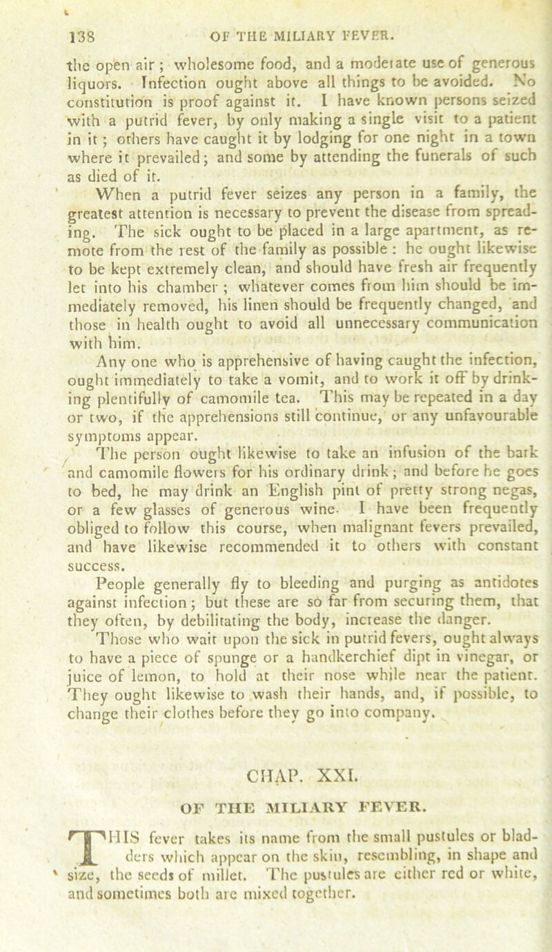 the open air; wholesome food, and a model ate use of generous liquors. Infection ought above all things to be avoided. No constitution is proof against it. I have known persons seized with a putrid fever, by only making a single visit to a patient in it; others have caught it by lodging for one night in a town where it prevailed; and some by attending the funerals of such as died of it. When a putrid fever seizes any person in a family, the greatest attention is necessary to prevent the disease from spread- ing. The sick ought to be placed in a large apartment, as re- mote from the rest of the family as possible : he ought likewise to be kept extremely clean, and should have fresh air frequently let into his chamber ; whatever comes from him should be im- mediately removed, his linen should be frequently changed, and those in health ought to avoid all unnecessary communication with him. Any one who is apprehensive of having caught the infection, ought immediately to take a vomit, and to work it off by drink- ing plentifully of camomile tea. 1 his may be repeated in a day or two, if the apprehensions still continue, or any unfavourable symptoms appear. The person ought likewise to take an infusion of the bark and camomile flowers for his ordinary drink; and before he goes to bed, he may drink an English pint of pretty strong negas, or a few glasses of generous wine- I have been frequently obliged to follow this course, when malignant fevers prevailed, and have likewise recommended it to others with constant success. People generally fly to bleeding and purging as antidotes against infection; but these are so far from securing them, that they often, by debilitating the body, increase the danger. Those who wait upon the sick in putrid fevers, ought always to have a piece of spunge or a handkerchief dipt in vinegar, or juice of lemon, to hold at their nose while near the patient. They ought likewise to wash their hands, and, if possible, to change their clothes before they go into company. CHAP. XXI. OF THE MILIARY FEVER. THIS fever takes its name from the small pustules or blad- ders which appear on the skin, resembling, in shape and size, the seeds of millet. The pustules are either red or white, and sometimes both are mixed together.