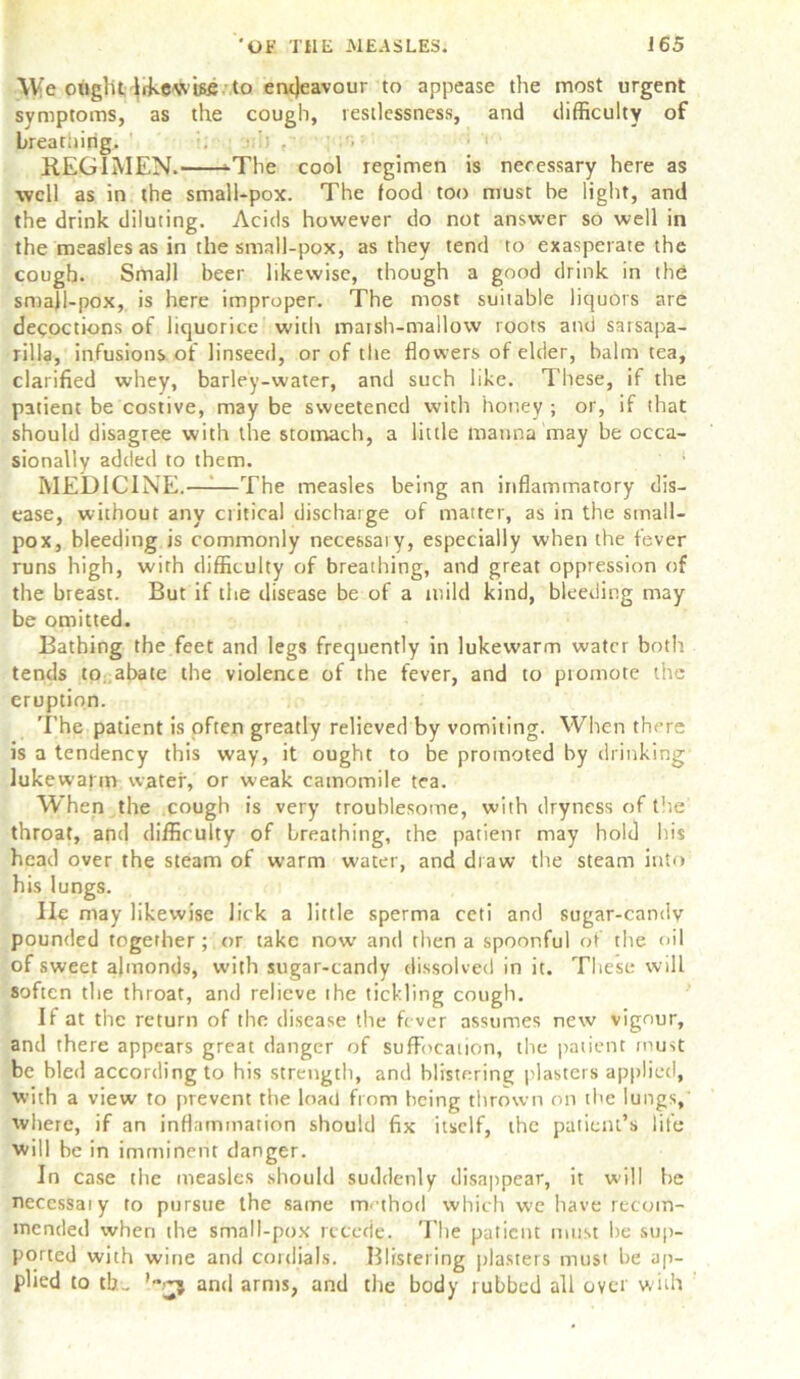 We ought likewise to endeavour to appease the most urgent symptoms, as the cough, restlessness, and difficulty of breaming. • REGIMEN. -The cool regimen is necessary here as well as in the small-pox. The food too must be light, and the drink diluting. Acids however do not answer so well in the measles as in the small-pox, as they tend to exasperate the cough. Small beer likewise, though a good drink in the small-pox, is here improper. The most suitable liquors are decoctions of liquorice with matsh-mallow roots and sarsapa- rilla, infusions of linseed, or of the flowers of elder, balm tea, clarified whey, barley-water, and such like. These, if the patient be costive, may be sweetened with honey ; or, if that should disagree with the stomach, a little manna may be occa- sionally added to them. ‘ 1 MEDICINE.——The measles being an inflammatory dis- ease, without any critical dischaige of matter, as in the small- pox, bleeding is commonly necessaiy, especially when the fever runs high, with difficulty of breathing, and great oppression of the breast. But if the disease be of a mild kind, bleeding may be omitted. Bathing the feet and legs frequently in lukewarm water both tends to abate the violence of the fever, and to ptomote the eruption. The patient is often greatly relieved by vomiting. When there is a tendency this way, it ought to be promoted by drinking lukewarm water, or weak camomile tea. When the cough is very troublesome, with dryness of the throat, and difficulty of breathing, the patienr may hold his head over the steam of warm water, and draw the steam into his lungs. lie may likewise lick a little sperma ceti and sugar-candv pounded together; or take now and then a spoonful of the oil of sweet almonds, with sugar-candy dissolved in it. These will soften the throat, and relieve the tickling cough. If at the return of the disease the fever assumes new vigour, and there appears great danger of suffocation, the patient must be bled according to his strength, and blistering plasters applied, with a view to prevent the load from being thrown on the lungs, where, if an inflammation should fix itself, the patient’s life will be in imminent danger. In case the measles should suddenly disappear, it will he necessaiy to pursue the same method which we have recom- mended when the small-pox recede. The patient must be sup- ported with wine and cordials. Blistering plasters must be ap- plied to tb.„ ’mj and arms, and the body rubbed all over with