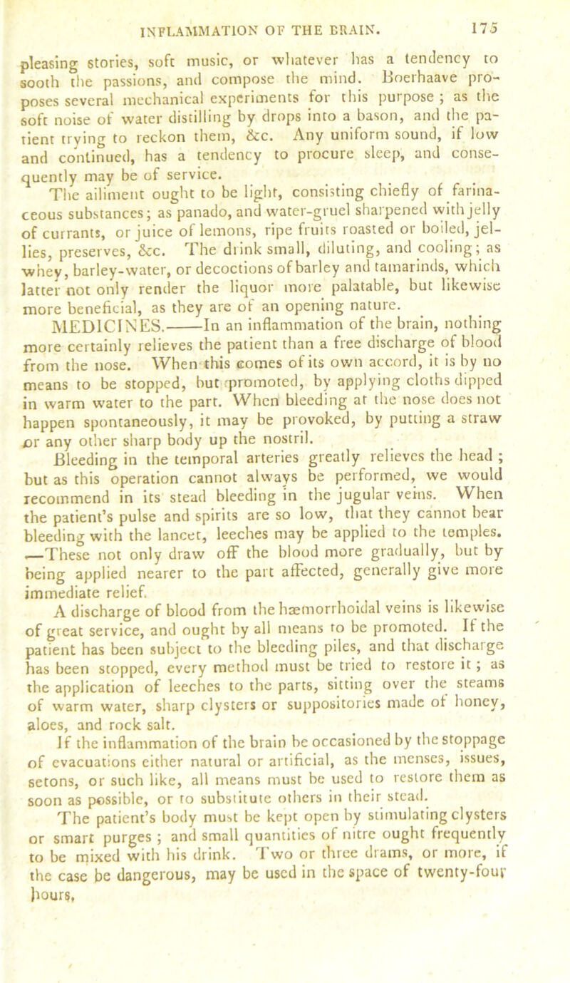 pleasing stories, soft music, or whatever lias a tendency to sooth the passions, and compose the mind. Boerhaave pro- poses several mechanical experiments for this purpose ; as the soft noise of water distilling by drops into a bason, and the pa- tient li ving to reckon them, &c. Any uniform sound, if low and continued, has a tendency to procure sleep, and conse- quently may be of service. The ailiment ought to be light, consisting chiefly of farina- ceous substances; as panado, and water-gruel sharpened with jelly of currants, or juice of lemons, ripe fruits roasted or boiled, jel- lies, preserves, &c. The drink small, diluting, and cooling; as w’nev, barley-water, or decoctions of barley and tamarinds, which latter not only render the liquor more palatable, but likewise more beneficial, as they are of an opening nature. MEDICINES. In an inflammation of the brain, nothing more certainly relieves the patient than a free discharge of blood from the nose. When this comes of its own accord, it is by no means to be stopped, but rpromoted, by applying cloths dipped in warm water to the part. When bleeding at the nose does not happen spontaneously, it may be provoked, by putting a straw or any other sharp body up the nostril. Bleeding in the temporal arteries greatly relieves the head ; but as this operation cannot always be performed, we would recommend in its stead bleeding in the jugular veins. When the patient’s pulse and spirits are so low, that they cannot bear bleeding with the lancet, leeches may be applied to the temples. —These not only draw off the blood more gradually, but by being applied nearer to the part affected, generally give more immediate relief. A discharge of blood from the haemorrhoidal veins is likewise of great service, and ought by all means ro be promoted. It the patient has been subject to the bleeding piles, and that discharge has been stopped, every method must be tried to restoie it ; as the application of leeches to the parts, sitting over the steams of warm water, sharp clysters or suppositories made of honey, aloes, and rock salt. If the inflammation of the brain be occasioned by the stoppage of evacuations either natural or artificial, as the menses, issues, setons, or such like, all means must be used to restore them as soon as possible, or to substitute others in their stead. The patient’s body must be kept open by stimulating clysters or smart purges ; and small quantities of nitre ought frequently to be mixed with his drink. Two or three drams, or more, if the case be dangerous, may be used in the space of twenty-four hours,