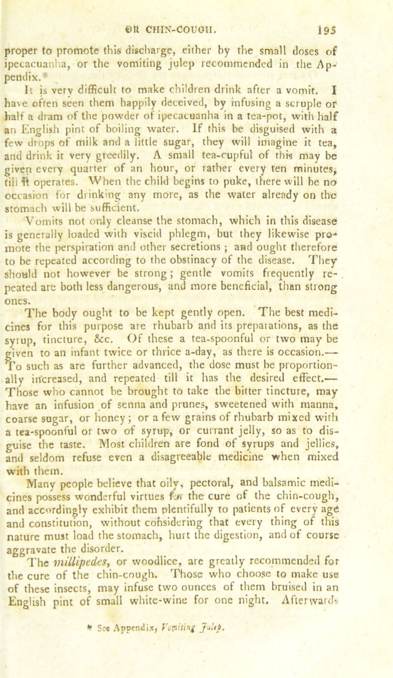 proper to promote this discharge, either by the small doses of ipecacuanha, or the vomiting julep recommended in the Ap- pendix.* It is very difficult to make children drink after a vomit. I have often seen them happily deceived, by infusing a scruple or half a dram of the powder of ipecacuanha in a tea-pot, with half an English pint of boiling water. If this be disguised with a few drops of milk and a little sugar, they will imagine it tea, and drink it very greedily. A small tea-cupful of this may be given every quarter of an hour, or rather every ten minutes, tili It operates. When the child begins to puke, there will be no occasion for drinking any more, as the water already on the stomach will be sufficient. Vomits not only cleanse the stomach, which in this disease is generally loaded with viscid phlegm, but they likewise pro- mote the perspiration and other secretions ; and ought therefore to be repeated according to the obstinacy of the disease. They should not however be strong; gentle vomits frequently re- peated are both less dangerous, and more beneficial, than strong ones. The body ought to be kept gently open. The best medi- cines for this purpose are rhubarb and its preparations, as the syrup, tincture, &c. Of these a tea-spoonful or two may be given to an infant twice or thrice a-day, as there is occasion.— To such as are further advanced, the dose must be proportion- ally increased, and repeated till it has the desired effect.— Those who cannot be brought to take the bitter tincture, may have an infusion of senna and prunes, sweetened with manna, coarse sugar, or honey; or a few grains of rhubarb mixed with a tea-spoonful or two of syrup, or currant jelly, so as to dis- guise the taste. Most children are fond of syrups and jellies, and seldom refuse even a disagreeable medicine when mixed with them. Many people believe that oily, pectoral, and balsamic medi- cines possess wonderful virtues fjr the cure of the chin-cough, and accordingly exhibit them plentifully to patients of every age and constitution, without cohsidering that every thing of this nature must load the stomach, hurt the digestion, and of course aggravate the disorder. The millipedes, or woodlice, arc greatly recommended for the cure of the chin-cough. Those who choose to make use of these insects, may infuse two ounces of them bruised in an English pint of small white-wine for one night. Afterwards * See Appendix, Vvyiitinf Jultf.