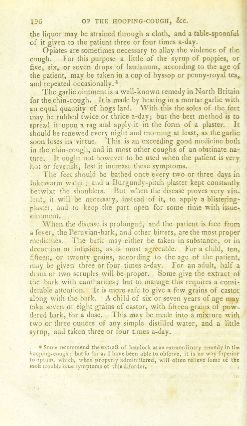 the liquor may be strained through a cloth, and a table-spoonful of it given to the patient three or four times a-day. Opiates are sometimes necessary to allay the violence of the cough. For this purpose a little of the syrup of poppies, or five, six, or seven drops of laudanum, according to the age of the patient, may be taken in a cup of hyssop or penny-royal tea, and repeated occasionally.* The garlic ointment is a well-known remedy in North Britain for the chin-cough. It is made by beating in a mortar garlic with an equal quantity of hogs lard. With this the soles of the feet may be rubbed twice or thrice a-day; but the best method is to spreail it upon a rag and apply it in the form of a plaster. It should be renewed every night and morning at least, as the garlic soon loses its virtue. This is an exceeding good medicine both in the chin-cough, and in most other coughs of an obstinate na- ture. It ought not however to be used when the patient is very hot or feverish, lest it increase these symptoms. The feet should be bathed once every two or three days in lukewarm water; and a Burgundy-pitch plaster kept constantly betwixt the shoulders. But when the disease proves very vio- lent, it will be necessary, instead of it, to apply a blistering- piaster, and to keep the part open for some time with issue- eintment. When the disease is prolonged, and the patient is free from a fever, the Peruvian-baik, and other bitters, are the most proper medicines. The bark may either be taken in substance, or in decoction or infusion, as is most agreeable. For a child, ten, fifteen, or twenty grains, according to the age of the patient, may be given three or four times a-day. For an adult, half a dram or two scruples will be proper. Some give the extract of the bark with cantharides; but to manage this requires a consi- derable attention. It is more safe to give a few grains of castor along with the hark. A child of six or seven years of age may take seven or eight grains of castor, with fifteen grains of powr- dered bark, for a dose. This may be made into a mixture with two or three ounces of any simple distilled water, and a little syrup, and taken three or four times a-day. * Some recommend the extiaft of hemlock as an extraordinary remedy in the hooping-cough ; but fo far as I have been able to obl'erve, it is no way fuperior to opium, which, when properly adminiltered, will often relieve fome of the moll iroublcfoiue (ymptoms of this diforder.