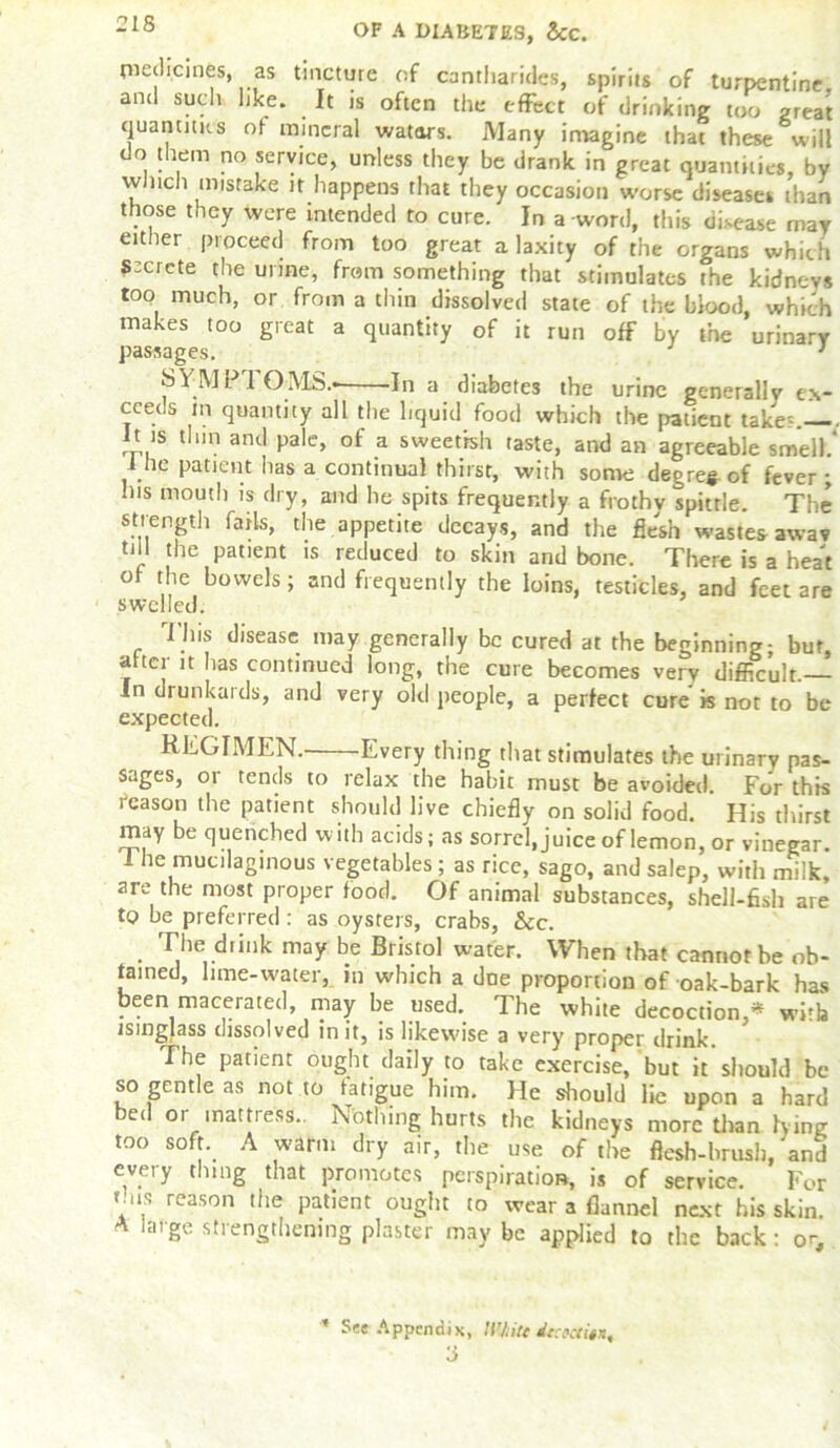 piedicines, as tincture of cantharides, spirits of turpentine, and such like. It is often the effect of drinking too great quantities of mineral wators. Many imagine that these will do them no service, unless they be drank in great quantities, by winch mistake it happens that they occasion worse diseases than those they were intended to cure. In a-word, this disease may either proceed from too great a laxity of the organs which sCrete the urine, from something that stimulates the kidnr-vs too much, or from a thin dissolved state of the blood, which makes too great a quantity of it run off by the urinary passages. ’ SYMP1 OMS.- -In a diabetes the urine generally ex- ceeds m quantity all the liquid food which the patient take?. P is thin and pale, of a sweetish taste, and an agreeable smell.’ 1 he patient has a continual thirst, with some degree of fever ; his mouth is dry, and he spits frequently a frothv spittle. The strength fails, the appetite decays, and the flesh wastes awav till the patient is reduced to skin and bone. There is a heat of the bowels; and frequently the loins, testicles, and feet are swelled. This disease may generally be cured at the beginning; but, a tci it has continued long, the cure becomes very difficult.— In drunkards, and very old people, a perfect cure is not to be expected. REGIMEN. Every thing that stimulates the urinary pas- sages, or tends to relax the habit must be avoided. For this reason the patient should live chiefly on solid food. His thirst may be quenched with acids; as sorrel, juice of lemon, or vinegar. 1 he mucilaginous vegetables ; as rice, sago, and salep, with milk, are the most proper food. Of animal substances, shell-fish are to be preferred: as oysters, crabs, &cc. The dunk may be Bristol water. When that cannot be ob- tained, lime-water, in which a due proportion of oak-bark has been macerated, may be used. The white decoction,* with isinglass dissolved in it, is likewise a very proper drink. The patient ought daily to take exercise, but it should be so gentle as not to fatigue him. He should lie upon a hard bed or mattress.. Nothing hurts the kidneys more than lying too soft. A warm dry air, the use of the flesh-brush, and every thing that promotes perspiration, is of service. For mis reason the patient ought to wear a flannel next his skin. A large strengthening plaster may be applied to the back : or. ’ See Appendix, li’Jiitt dtcecti^ a