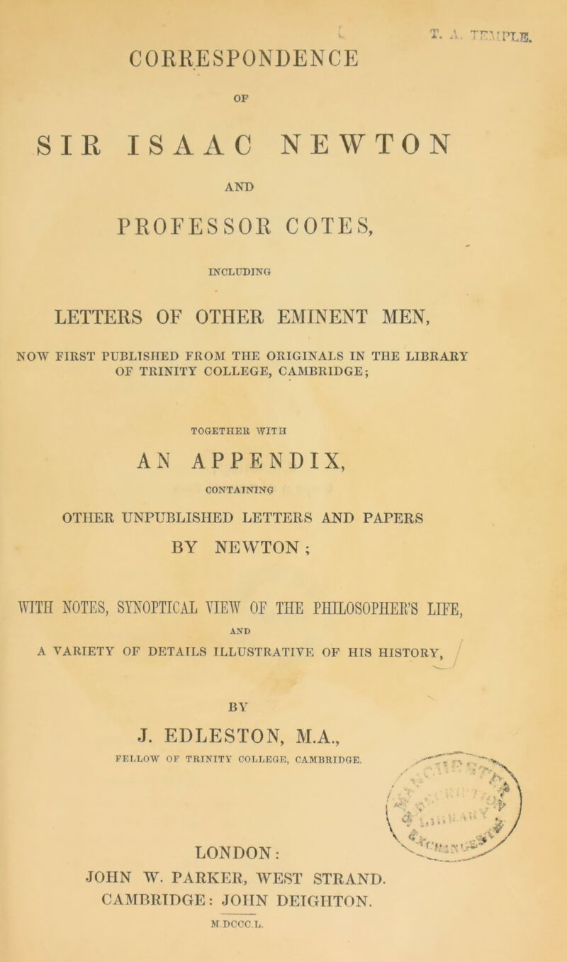 CORRESPONDENCE T. \ OF SIR ISAAC NEWTON AND PROFESSOR COTES, INCLUDING LETTERS OF OTHER EMINENT MEN, NOW FIRST PUBLISHED FROM THE ORIGINALS IN THE LIBRARY OF TRINITY COLLEGE, CAMBRIDGE; TOGETHER WITH AN APPENDIX, CONTAINING OTHER UNPUBLISHED LETTERS AND PAPERS BY NEWTON; WITH NOTES, SYNOPTICAL VIEW OF THE PHILOSOPHER’S LIFE, AND A VARIETY OF DETAILS ILLUSTRATIVE OF HIS HISTORY, BY J. EDLESTON, M.A., FELLOW OF TRINITY COLLEGE, CAMBRIDGE. LONDON: JOHN W. PARKER, WEST STRAND. CAMBRIDGE: JOHN DETGIITON. M.DCCC.L.