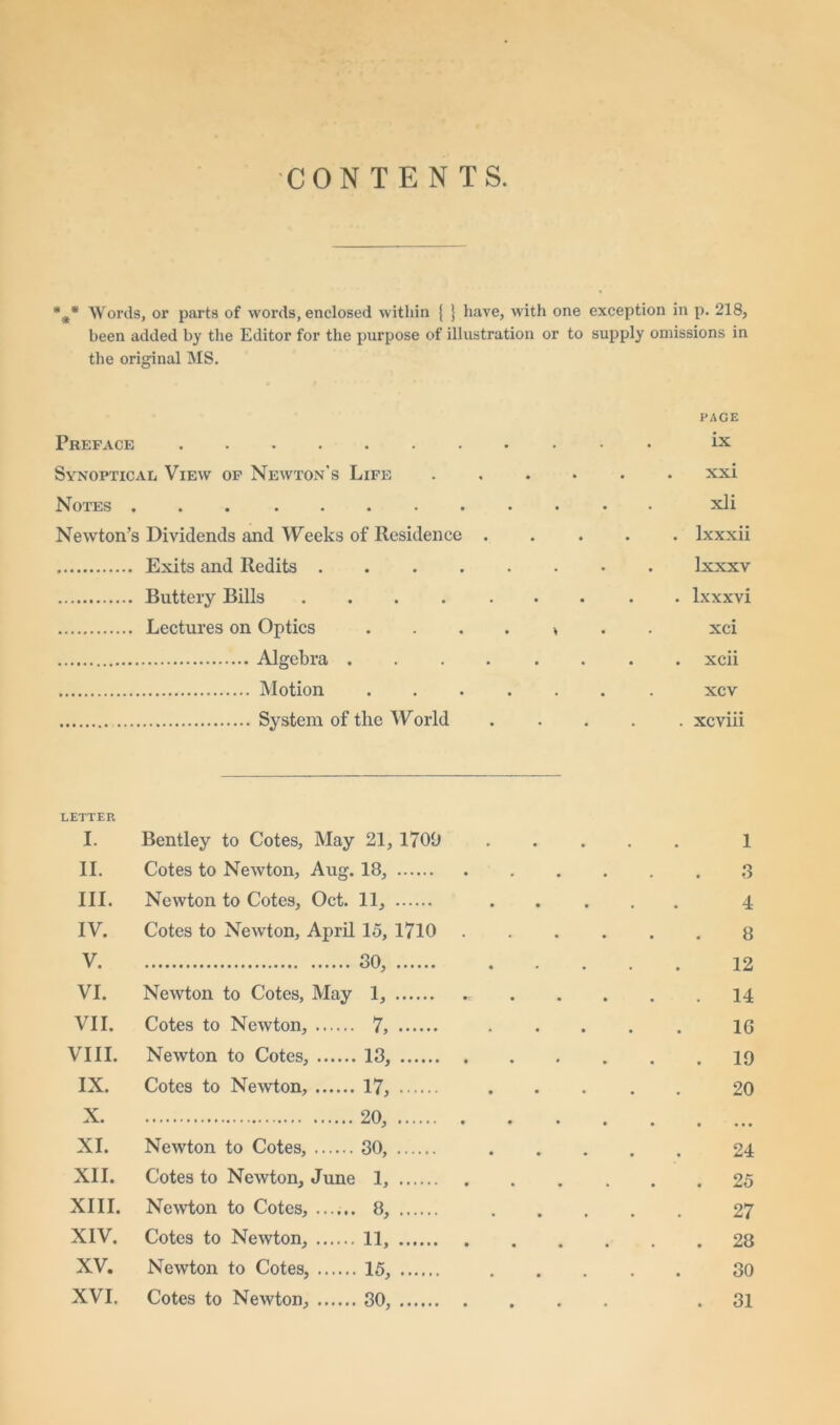 CONTENTS. *•** Words, or parts of words, enclosed within { } have, with one exception in p. 218, been added by the Editor for the purpose of illustration or to supply omissions in the original MS. Preface PAGE ix Synoptical View of Newton’s Life . xxi Notes . xli Newton’s Dividends and Weeks of Residence .... . lxxxii Exits and Redits Ixxxv Buttery Bills ........ . lxxxvi Lectures on Optics ....>.. xci . xcii xcv . xcviii LETTER I. Bentley to Cotes, May 21, 1700 1 II. Cotes to Newton, Aug. 18, 3 III. Newton to Cotes, Oct. 11, 4 IV. Cotes to Newton, April 15, 1710 8 V. 30, 12 VI. Newton to Cotes, May 1, . 14 VII. Cotes to Newton, 7, 1G VIII. Newton to Cotes, 13, . 19 IX. Cotes to Newton, 17, 20 X. 20, • • • • XI. Newton to Cotes, 30, 24 XII. Cotes to Newton, June I, . 25 XIII. Newton to Cotes, 8, 27 XIV. Cotes to Newton, 11, . 28 XV. Newton to Cotes, 15, 30 XVI. Cotes to Newton, 30, . 31