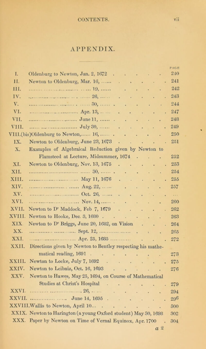 APPENDIX. PAGE I. Oldenburg to Newton, Jan. 2, 1672 240 II. Newton to Oldenburg, Mar. 16, 241 111. 19, 242 IV. 26, 243 V. 30, 244 VI. 247 VII. 248 VIII. . . . . . 249 VIll.(bis)01denburg to Newton, 16, 250 IX. Newton to Oldenburg, June 23, 1673 ..... 251 X. Examples of Algebraical Reduction given by Newton to Flamsteed at Lecture, Midsummer, 1674 252 XI. Newton to Oldenburg, Nov. 13, 1675 253 XII. 30, 254 XIII. May 11, 1676 255 XIV. 257 XV. XVI. 260 XVII. Newton to Dr Maddock, Feb 7, 1679 262 XVIII. Newton to Hooke, Dec. 3, 1680 263 XIX Newton to Dr Briggs, June 20, 1682, on Vision 264 XX. 265 XXI. 272 XXII. Directions given by Newton to Bentley respecting his mathe- matical reading, 1691 273 XXIII. Newton to Locke, July 7, 1692 . ..... 27 5 XXIV. Newton to Leibniz, Oct. 16, 1693 ..... 276 XXV. Newton to Hawes, May 25,1694, on Course of Mathematical Studies at Christ’s Hospital 279 XXVI. 26, 294 XXVII. 296 XXVIII.Wallis to Newton, April 10 . . . 300 XXIX. Newton to Harington (a young Oxford student) May 30,1698 302 XXX. Paper by Newton on Time of Vernal Equinox, Apr. 1700 . 304 a 2