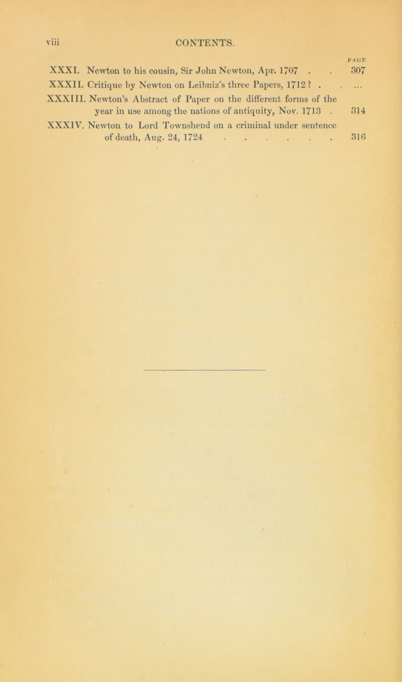 XXXI. Newton to his cousin. Sir John Newton, Apr. 1707 . XXXII. Critique by Newton on Leibniz's three Papers, 1712? . XXXIII. Newton’s Abstract of Paper on the different forms of the year in use among the nations of antiquity, Nov. 1713 . XXXIV. Newton to Lord Townshend on a criminal under sentence of death, Aug. 24, 1724 PACE 307 314 310