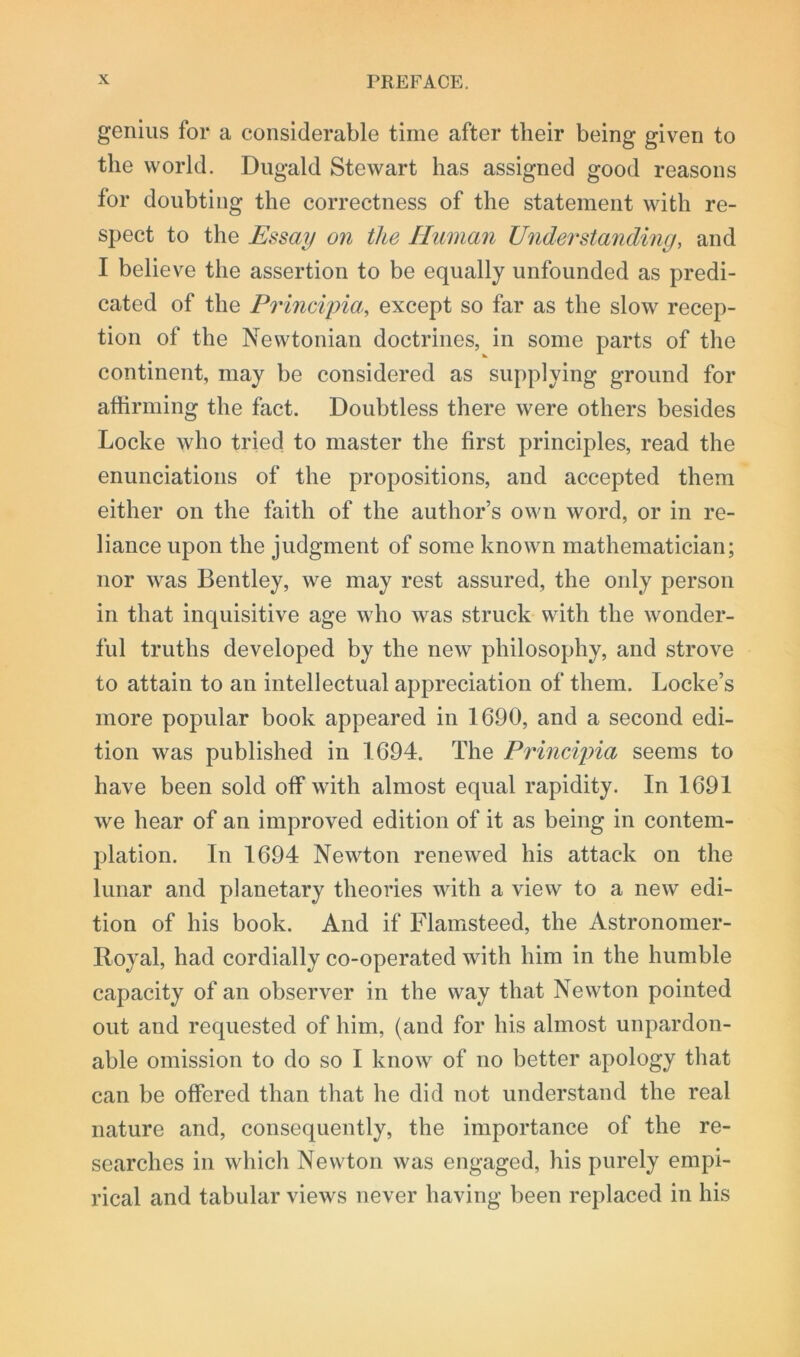 genius for a considerable time after their being given to the world. Dugald Stewart has assigned good reasons for doubting the correctness of the statement with re- spect to the Essay on the Human Under standing, and I believe the assertion to be equally unfounded as predi- cated of the Principm, except so far as the slow recep- tion of the Newtonian doctrines, in some parts of the continent, may be considered as supplying ground for affirming the fact. Doubtless there were others besides Locke who tried to master the first principles, read the enunciations of the propositions, and accepted them either on the faith of the author’s own word, or in re- liance upon the judgment of some known mathematician; nor was Bentley, we may rest assured, the only person in that inquisitive age who was struck with the wonder- ful truths developed by the new philosophy, and strove to attain to an intellectual appreciation of them. Locke’s more popular book appeared in 1690, and a second edi- tion was published in 1694. The Principia seems to have been sold off with almost equal rapidity. In 1691 we hear of an improved edition of it as being in contem- plation. In 1694 Newton renewed his attack on the lunar and planetary theories with a view to a new edi- tion of his book. And if Flamsteed, the Astronomer- Royal, had cordially co-operated with him in the humble capacity of an observer in the way that Newton pointed out and requested of him, (and for his almost unpardon- able omission to do so I know of no better apology that can be offered than that he did not understand the real nature and, consequently, the importance of the re- searches in which Newton was engaged, his purely empi- rical and tabular views never having been replaced in his