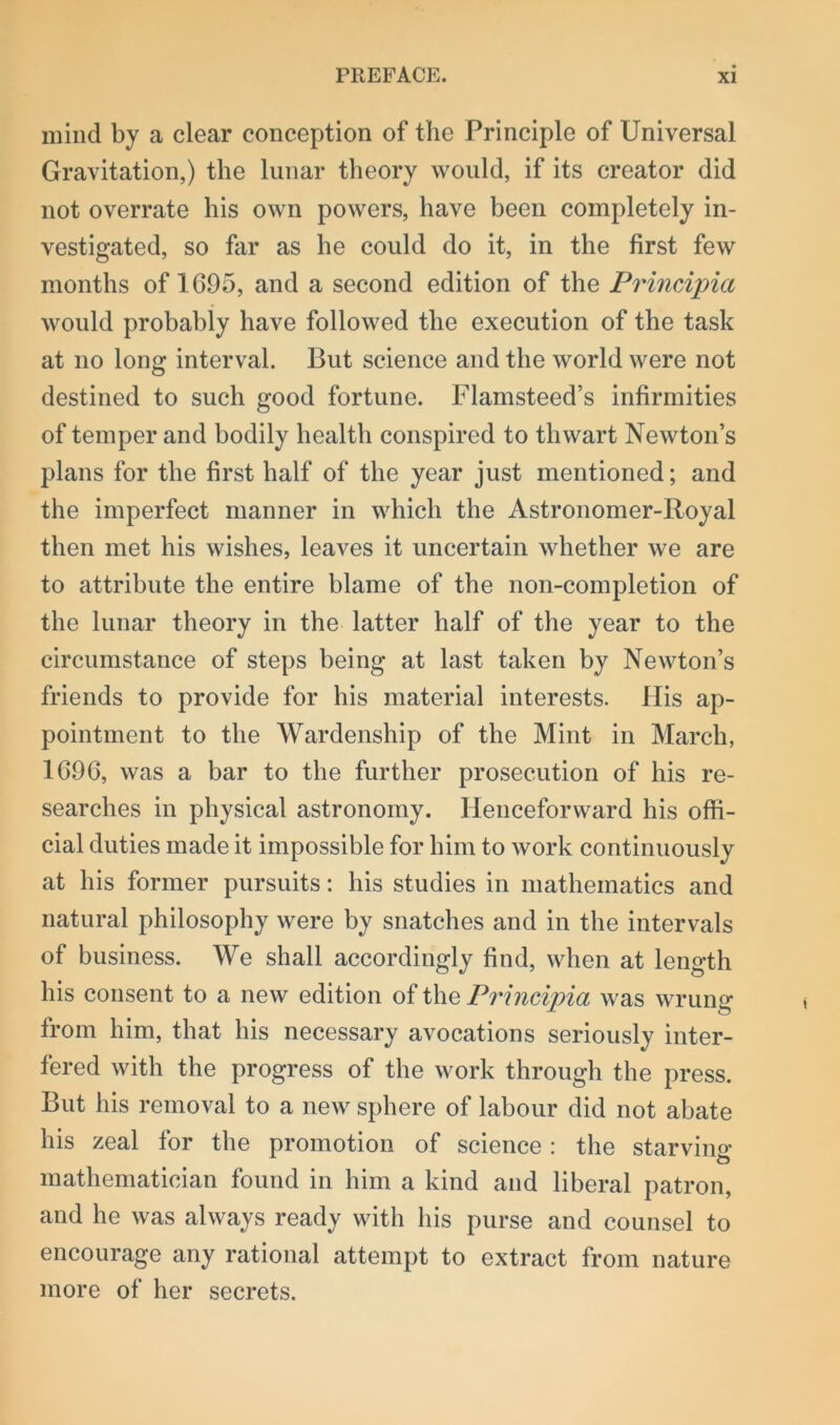 mind by a clear conception of the Principle of Universal Gravitation,) the lunar theory would, if its creator did not overrate his own powers, have been completely in- vestigated, so far as he could do it, in the first few months of 1695, and a second edition of the Principia would probably have followed the execution of the task at no long interval. But science and the world were not destined to such good fortune. Flamsteed’s infirmities of temper and bodily health conspired to thwart Newton’s plans for the first half of the year just mentioned; and the imperfect manner in which the Astronomer-Royal then met his wishes, leaves it uncertain whether we are to attribute the entire blame of the non-completion of the lunar theory in the latter half of the year to the circumstance of steps being at last taken by Newton’s friends to provide for his material interests. His ap- pointment to the Wardenship of the Mint in March, 1696, was a bar to the further prosecution of his re- searches in physical astronomy. Henceforward his offi- cial duties made it impossible for him to work continuously at his former pursuits: his studies in mathematics and natural philosophy were by snatches and in the intervals of business. We shall accordingly find, when at length his consent to a new edition of the Principia was wrung from him, that his necessary avocations seriously inter- fered with the progress of the work through the press. But his removal to a new sphere of labour did not abate his zeal for the promotion of science : the starving mathematician found in him a kind and liberal patron, and he was always ready with his purse and counsel to encourage any rational attempt to extract from nature more of her secrets.