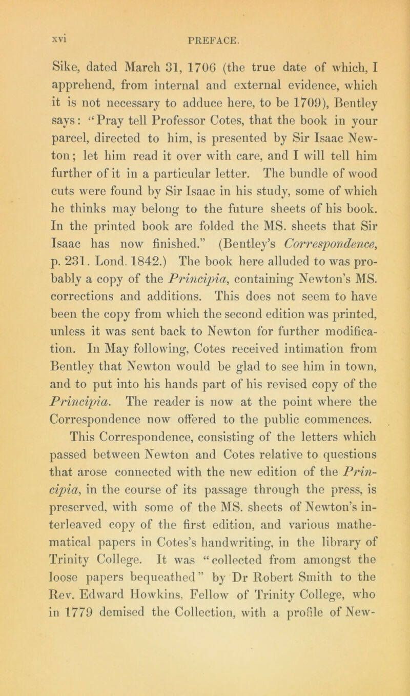Sike, dated March 31, 170G (the true date of which, I apprehend, from internal and external evidence, which it is not necessary to adduce here, to be 1709), Bentley says: “ Pray tell Professor Cotes, that the book in your parcel, directed to him, is presented by Sir Isaac New- ton; let him read it over with care, and I will tell him further of it in a particular letter. The bundle of wood cuts were found by Sir Isaac in his study, some of which he thinks may belong to the future sheets of his book. In the printed book are folded the MS. sheets that Sir Isaac has now finished.” (Bentley’s Correspondence, p. 231. Lond. 1842.) The book here alluded to was pro- bably a copy of the Principia, containing Newton’s MS. corrections and additions. This does not seem to have been the copy from which the second edition was printed, unless it was sent back to Newton for further modifica- tion. In May following, Cotes received intimation from Bentley that Newton would be glad to see him in town, and to put into his hands part of his revised copy of the Principia. The reader is now at the point where the Correspondence now' offered to the public commences. This Correspondence, consisting of the letters which passed between Newton and Cotes relative to questions that arose connected with the new edition of the Prin- cipia, in the course of its passage through the press, is preserved, with some of the MS. sheets of Newton’s in- terleaved copy of the first edition, and various mathe- matical papers in Cotes’s handwriting, in the library of Trinity College. It was “collected from amongst the loose papers bequeathed ” by Dr Robert Smith to the Rev. Edward Howkins, Fellow of Trinity College, who in 1779 demised the Collection, with a profile of New-