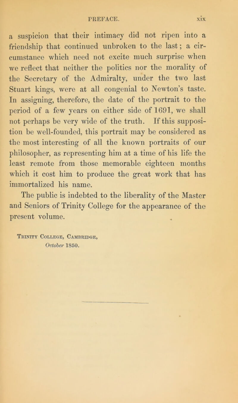 a suspicion that their intimacy did not ripen into a friendship that continued unbroken to the last; a cir- cumstance which need not excite much surprise when we reflect that neither the politics nor the morality of the Secretary of the Admiralty, under the two last Stuart kings, were at all congenial to Newton’s taste. In assigning, therefore, the date of the portrait to the period of a few years on either side of 1G91, we shall not perhaps be very wide of the truth. If this supposi- tion be well-founded, this portrait may be considered as the most interesting of all the known portraits of our philosopher, as representing him at a time of his life the least remote from those memorable eighteen months which it cost him to produce the great work that has immortalized his name. The public is indebted to the liberality of the Master and Seniors of Trinity College for the appearance of the present volume. Trinity College, Cambridge, October 1850.