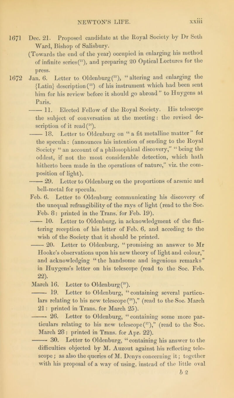 1671 Dec. 21. Proposed candidate at the Royal Society by Dr Seth Ward, Bishop of Salisbury. (Towards the end of the year) occupied in enlarging his method of infinite series(21), and preparing 20 Optical Lectures tor the press. 1672 Jan. 6. Letter to Oldenburg (22), “altering and enlarging the {Latin} description (23) of his instrument which had been sent him for his review before it should go abroad” to Huygens at Paris. 11. Elected Fellow of the Royal Society. His telescope the subject of conversation at the meeting: the revised de- scription of it read(24). 18. Letter to Oldenburg on “ a fit metalline matter” for the specula : (announces his intention of sending to the Royal Society “ an account of a philosophical discovery,” “ being the oddest, if not the most considerable detection, which hath hitherto been made in the operations of nature,” viz. the com- position of light). 29. Letter to Oldenburg on the proportions of arsenic and bell-metal for specula. Feb. 6. Letter to Oldenburg communicating his discovery of the unequal refrangibility of the rays of light (read to the Soc. Feb. 8: printed in the Trans, for Feb. 19). 10. Letter to Oldenburg, in acknowledgment of the flat- tering reception of his letter of Feb. 6, and acceding to the wish of the Society that it should be printed. 20. Letter to Oldenburg, u promising an answer to Mr Hooke’s observations upon his new theory of light and colour,” and acknowledging “the handsome and ingenious remarks in Huygens’s letter on his telescope (read to the Soc. Feb. 22). March 16. Letter to Oldenburg (25). 19. Letter to Oldenburg, “containing several particu- lars relating to his new telescope (26),” (read to the Soc. March 21: printed in Trans, for March 25). 26. Letter to Oldenburg, “containing some more par- ticulars relating to his new telescope (27),’’ (read to the Soc. March 28 : printed in Trans, for Apr. 22). 30. Letter to Oldenburg, “ containing his answer to the difficulties objected by M. Auzout against his reflecting tele- scope ; as also the queries of M. Denys concerning it; together with his proposal of a way of using, instead of the little oval b 2