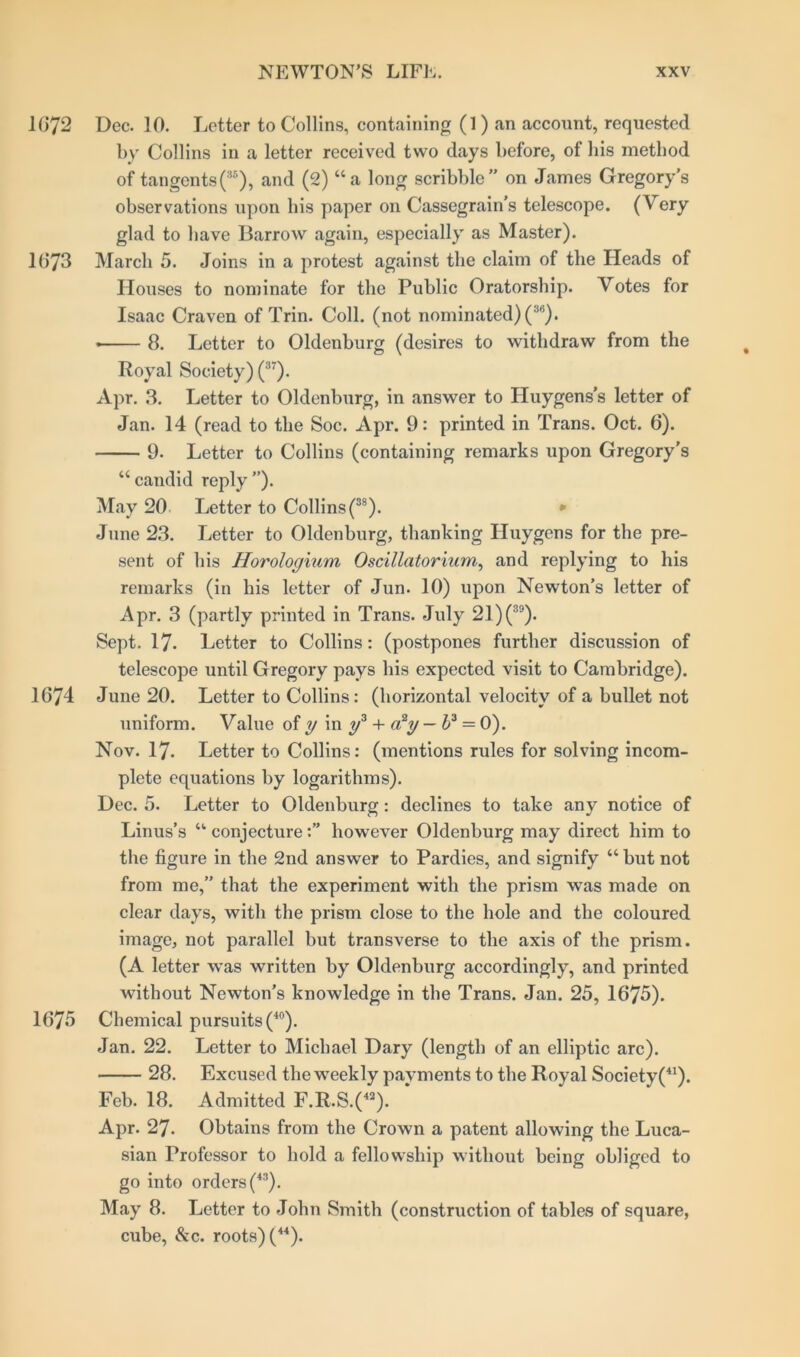 1072 Dec. 10. Letter to Collins, containing (1) an account, requested by Collins in a letter received two days before, of his method of tangents (35), and (2) “a long scribble” on James Gregory’s observations upon bis paper on Cassegrain’s telescope. (Very glad to have Barrow again, especially as Master). 1673 March 5. Joins in a protest against the claim of the Heads of Houses to nominate for the Public Oratorship. Votes for Isaac Craven of Trin. Coll, (not nominated) (ib). 8. Letter to Oldenburg (desires to withdraw from the Royal Society) (37). Apr. 3. Letter to Oldenburg, in answer to Huygens’s letter of Jan. 14 (read to the Soc. Apr. 9: printed in Trans. Oct. 6). 9. Letter to Collins (containing remarks upon Gregory’s “candid reply”). May 20 Letter to Collins(38). * June 23. Letter to Oldenburg, thanking Huygens for the pre- sent of bis Horologium Oscillatorium, and replying to his remarks (in his letter of Jun. 10) upon Newton’s letter of Apr. 3 (partly printed in Trans. July 21)(3!l). Sept. 17. Letter to Collins: (postpones further discussion of telescope until G regory pays his expected visit to Cambridge). 1674 June 20. Letter to Collins: (horizontal velocity of a bullet not uniform. Value of y in y3 + a2y — l>3 = 0). Nov. 17. Letter to Collins: (mentions rules for solving incom- plete equations by logarithms). Dec. 5. Letter to Oldenburg: declines to take any notice of Linus’s “ conjecturehowever Oldenburg may direct him to the figure in the 2nd answer to Pardies, and signify “ but not from me,” that the experiment with the prism was made on clear days, with the prism close to the hole and the coloured image, not parallel but transverse to the axis of the prism. (A letter was written by Oldenburg accordingly, and printed without Newton’s knowledge in the Trans. Jan. 25, 1675). 1675 Chemical pursuits (40). Jan. 22. Letter to Michael Dary (length of an elliptic arc). 28. Excused the weekly payments to the Royal Society(41). Feb. 18. Admitted F.R.S.(42). Apr. 27. Obtains from the Crown a patent allowing the Luca- sian Professor to hold a fellowship without being obliged to go into orders (43). May 8. Letter to John Smith (construction of tables of square, cube, &c. roots) (44).