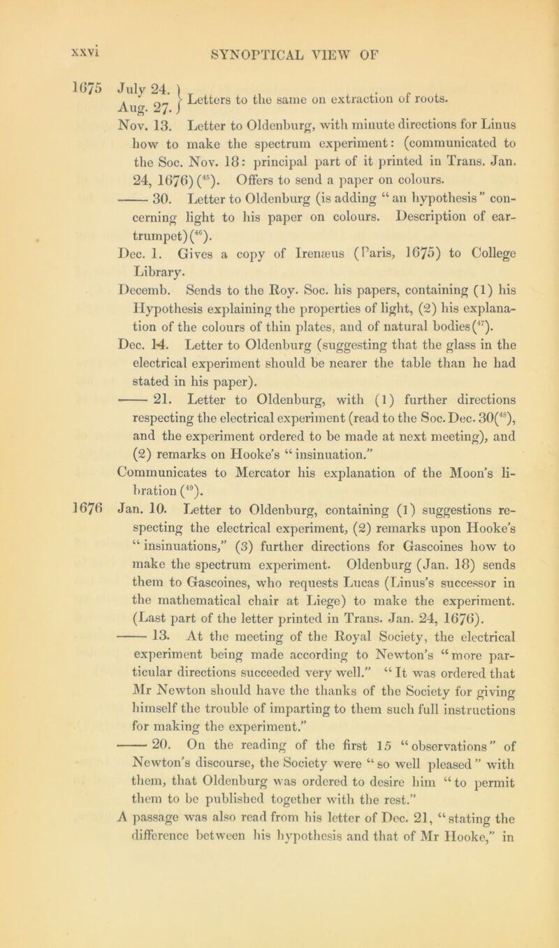 167 i) 1676 . “ l Letters to the same on extraction of roots. Aug. 27. j Nov. 13. Letter to Oldenburg, with minute directions for Linus how to make the spectrum experiment: (communicated to the Soc. Nov. 18: principal part of it printed in Trans. Jan. 24, 1676)(45). Offers to send a paper on colours. 30. Letter to Oldenburg (is adding “ an hypothesis ” con- cerning light to his paper on colours. Description of ear- trumpet)^6). Dec. 1. Gives a copy of Irenaeus (Paris, 1675) to College Library. Decemb. Sends to the Roy. Soc. his papers, containing (1) his Hypothesis explaining the properties of light, (2) his explana- tion of the colours of thin plates, and of natural bodies (47). Dec. 14. Letter to Oldenburg (suggesting that the glass in the electrical experiment should be nearer the table than he had stated in his paper). 21. Letter to Oldenburg, with (1) further directions respecting the electrical experiment (read to the Soc. Dec. 30(48), and the experiment ordered to be made at next meeting), and (2) remarks on Hooke’s “ insinuation.” Communicates to Mercator his explanation of the Moon’s li- bration (49). Jan. 10. Letter to Oldenburg, containing (l) suggestions re- specting the electrical experiment, (2) remarks upon Hooke’s “ insinuations,” (3) further directions for Gascoines how to make the spectrum experiment. Oldenburg (Jan. 18) sends them to Gascoines, who requests Lucas (Linus’s successor in the mathematical chair at Liege) to make the experiment. (Last part of the letter printed in Trans. Jan. 24, 1676). 13. At the meeting of the Royal Society, the electrical experiment being made according to Newton’s “more par- ticular directions succeeded very well.” “ It was ordered that Mr Newton should have the thanks of the Society for giving himself the trouble of imparting to them such full instructions for making the experiment.” 20. On the reading of the first 15 “observations” of Newton’s discourse, the Society were “ so well pleased ” with them, that Oldenburg was ordered to desire him “ to permit them to be published together with the rest.” A passage was also read from his letter of Dec. 21, “stating the difference between his hypothesis and that of Mr Hooke,” in