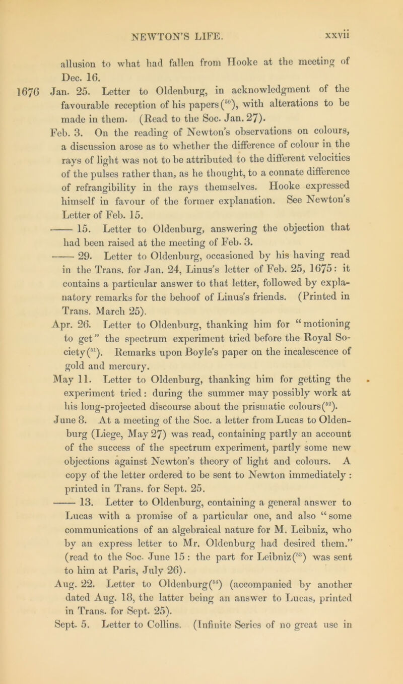 allusion to what had fallen from Hooke at the meeting of Dec. 16. 1676 Jan. 25. Letter to Oldenburg, in acknowledgment of the favourable reception of his papers (50), with alterations to be made in them. (Read to the Soc. Jan. 27). Feb. 3. On the reading of Newton’s observations on colours, a discussion arose as to whether the difference of colour in the rays of light was not to be attributed to the different velocities of the pulses rather than, as he thought, to a connate difference of refrangibility in the rays themselves. Hooke expressed himself in favour of the former explanation. See Newton s Letter of Feb. 15. 15. Letter to Oldenburg, answering the objection that had been raised at the meeting of Feb. 3. 29. Letter to Oldenburg, occasioned by his having read in the Trans, for Jan. 24, Linus’s letter of Feb. 25, 1675: it contains a particular answer to that letter, followed by expla- natory remarks for the behoof of Linus’s friends. (Printed in Trans. March 25). Apr. 26. Letter to Oldenburg, thanking him for u motioning to get” the spectrum experiment tried before the Royal So- ciety^1). Remarks upon Boyle’s paper on the incalescence of gold and mercury. May 11. Letter to Oldenburg, thanking him for getting the experiment tried: during the summer may possibly work at his long-projected discourse about the prismatic colours(52). June 8. At a meeting of the Soc. a letter from Lucas to Olden- burg (Liege, May 27) was read, containing partly an account of the success of the spectrum experiment, partly some new objections against Newton’s theory of light and colours. A copy of the letter ordered to be sent to Newton immediately : printed in Trans, for Sept. 25. 13. Letter to Oldenburg, containing a general answer to Lucas with a promise of a particular one, and also “ some communications of an algebraical nature for M. Leibniz, who by an express letter to Mr. Oldenburg had desired them.” (read to the Soc- June 15: the part for Leibniz(53) was sent to him at Paris, July 26). Aug. 22. Letter to Oldenburg (54) (accompanied by another dated Aug. 18, the latter being an answer to Lucas, printed in Trans, for Sept. 25). Sept. 5. Letter to Collins. (Infinite Series of no great use in