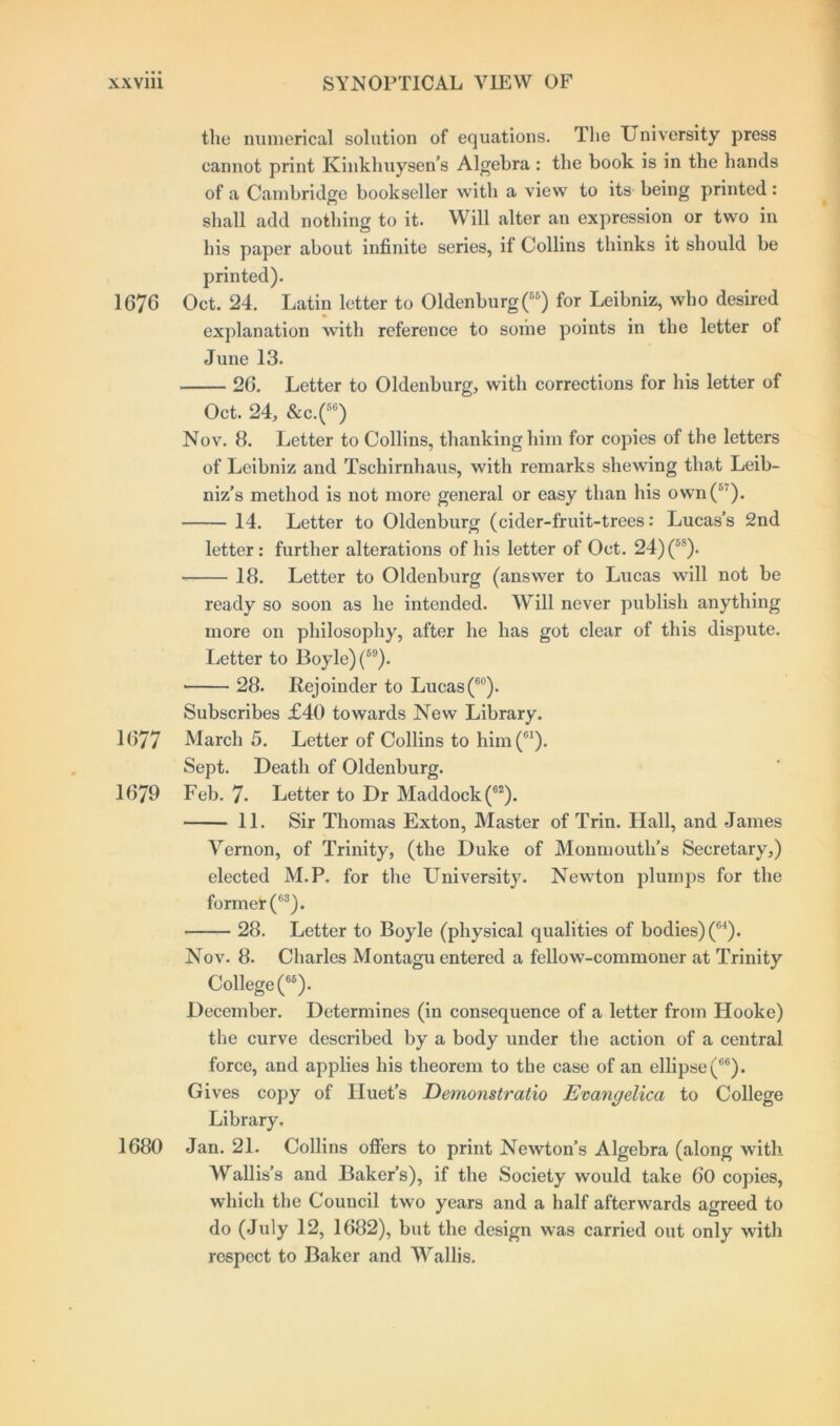 the numerical solution of equations. The University press cannot print Kinkhuysen’s Algebra: the book is in the hands of a Cambridge bookseller with a view to its being printed: shall add nothing to it. Will alter an expression or two in his paper about infinite series, if Collins thinks it should be printed). 1676 Oct. 24. Latin letter to Oldenburg(65) for Leibniz, who desired explanation with reference to some points in the letter of June 13. 26. Letter to Oldenburg, with corrections for his letter of Oct. 24, &c.(5G) Nov. 8. Letter to Collins, thanking him for copies of the letters of Leibniz and Tschirnhaus, with remarks shewing that Leib- niz’s method is not more general or easy than his own(5'). 14. Letter to Oldenburg (cider-fruit-trees: Lucas’s 2nd letter: further alterations of his letter of Oct. 24) (5S). 18. Letter to Oldenburg (answer to Lucas will not be ready so soon as he intended. Will never publish anything more on philosophy, after he has got clear of this dispute. Letter to Boyle) (89). * 28. Rejoinder to Lucas(60). Subscribes £40 towards New Library. 1677 March 5. Letter of Collins to him(61). Sept. Death of Oldenburg. 1679 Feb. 7- Letter to Dr Maddock(62). 11. Sir Thomas Exton, Master of Trin. Hall, and James Vernon, of Trinity, (the Duke of Monmouth’s Secretary,) elected M.P. for the University. Newton plumps for the formet(63). 28. Letter to Boyle (physical qualities of bodies) (G4). Nov. 8. Charles Montagu entered a fellow-commoner at Trinity College (65). December. Determines (in consequence of a letter from Hooke) the curve described by a body under the action of a central force, and applies his theorem to the case of an ellipse(66). Gives copy of Iluet’s Demonstratio Evangelica to College Library. 1680 Jan. 21. Collins offers to print Newton’s Algebra (along with Wallis’s and Baker’s), if the Society would take 60 copies, which the Council two years and a half afterwards agreed to do (July 12, 1682), but the design was carried out only with respect to Baker and Wallis.