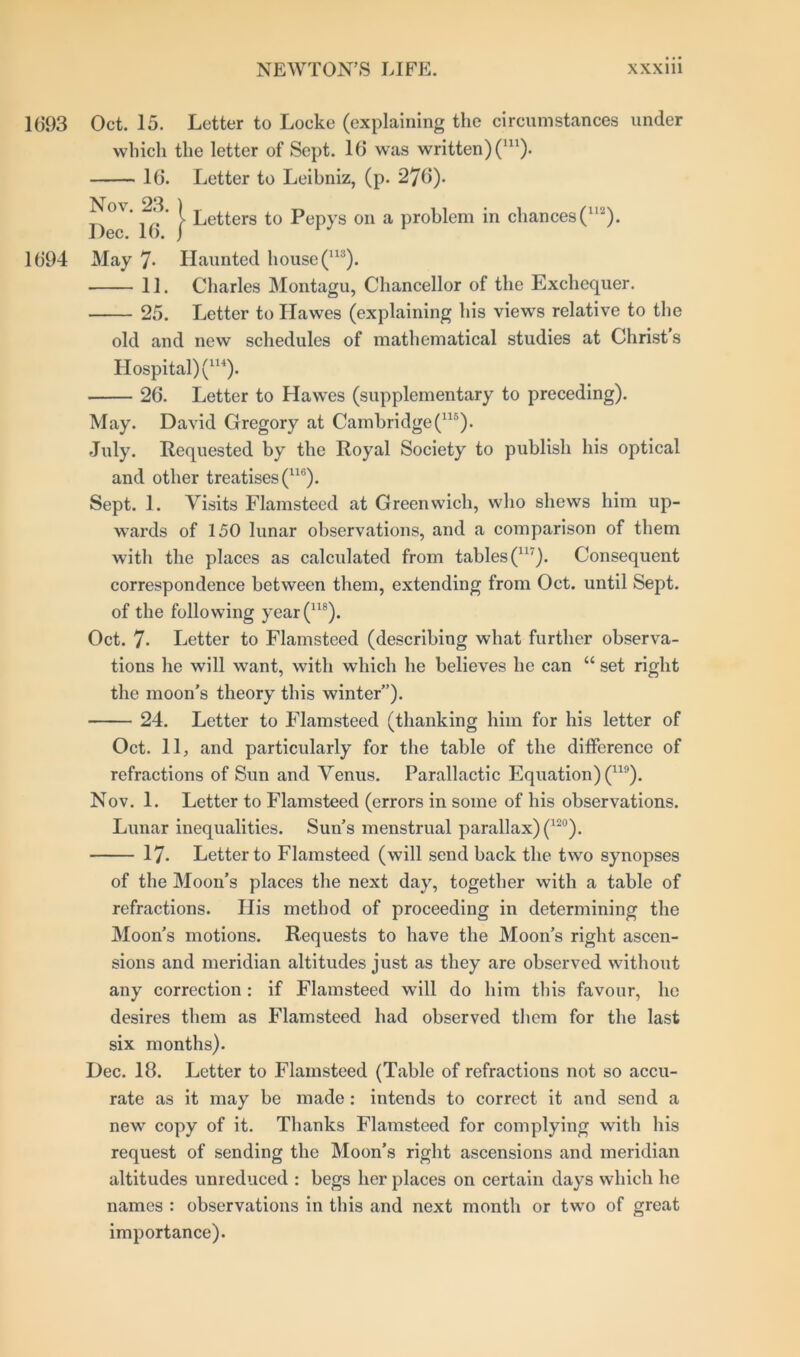 1693 Oct. 15. Letter to Locke (explaining the circumstances under which the letter of Sept. 16 was written) (m). 16. Letter to Leibniz, (p. 276). Now 23. ) jitters to Pepvs on a problem in chances (U2). Dec. 16. j 1694 May 7- Haunted house (113). 11. Charles Montagu, Chancellor of the Exchequer. 25. Letter to Hawes (explaining his views relative to the old and new schedules of mathematical studies at Christ s Hospital) (1H). 26. Letter to Hawes (supplementary to preceding). May. David Gregory at Cambridge (115). July. Requested by the Royal Society to publish his optical and other treatises (U6). Sept. 1. Visits Flamsteed at Greenwich, who shews him up- wards of 150 lunar observations, and a comparison of them with the places as calculated from tables^1'). Consequent correspondence between them, extending from Oct. until Sept, of the following year(118). Oct. 7- Letter to Flamsteed (describing what further observa- tions he will want, with which he believes he can “ set right the moon's theory this winter”). 24. Letter to Flamsteed (thanking him for his letter of Oct. 11, and particularly for the table of the difference of refractions of Sun and Venus. Parallactic Equation) (119). Nov. 1. Letter to Flamsteed (errors in some of his observations. Lunar inequalities. Sun’s menstrual parallax) (12°). 17. Letter to Flamsteed (will send back the two synopses of the Moon’s places the next day, together with a table of refractions. His method of proceeding in determining the Moon's motions. Requests to have the Moon’s right ascen- sions and meridian altitudes just as they are observed without any correction : if Flamsteed will do him this favour, he desires them as Flamsteed had observed them for the last six months). Dec. 18. Letter to Flamsteed (Table of refractions not so accu- rate as it may be made : intends to correct it and send a new copy of it. Thanks Flamsteed for complying with his request of sending the Moon’s right ascensions and meridian altitudes unreduced : begs her places on certain days which he names : observations in this and next month or two of great importance).