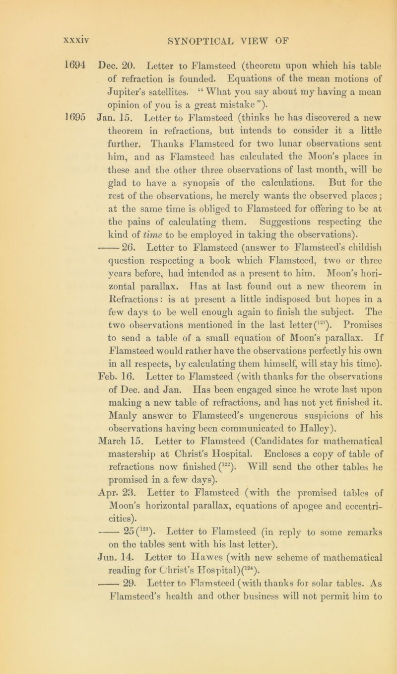 1694 Dec. 20. Letter to Flamsteed (theorem upon which his table of refraction is founded. Equations of the mean motions of Jupiter’s satellites. “ What you say about my having a mean opinion of you is a great mistake ”). 1695 Jan. 15. Letter to Flamsteed (thinks he has discovered a new theorem in refractions, but intends to consider it a little further. Thanks Flamsteed for two lunar observations sent him, and as Flamsteed has calculated the Moon’s places in these and the other three observations of last month, will be glad to have a synopsis of the calculations. But for the rest of the observations, he merely wants the observed places; at the same time is obliged to Flamsteed for offering to be at the pains of calculating them. Suggestions respecting the kind of time to be employed in taking the observations). 26. Letter to Flamsteed (answer to Flamsteed’s childish question respecting a book which Flamsteed, two or three years before, had intended as a present to him. Moon’s hori- zontal parallax. Has at last found out a new theorem in Ilefractions: is at present a little indisposed but hopes in a few days to be well enough again to finish the subject. The two observations mentioned in the last letter (121). Promises to send a table of a small equation of Moon’s parallax. If Flamsteed would rather have the observations perfectly his own in all respects, by calculating them himself, will stay his time). Feb. 16. Letter to Flamsteed (with thanks for the observations of Dec. and Jan. Has been engaged since he wrote last upon making a new table of refractions, and has not yet finished it. Manly answer to Flamsteed’s ungenerous suspicions of his observations having been communicated to Llalley). March 15. Letter to Flamsteed (Candidates for mathematical mastership at Christ’s Hospital. Encloses a copy of table of refractions now finished (122). Will send the other tables he promised in a few days). Apr. 23. Letter to Flamsteed (with the promised tables of Moon’s horizontal parallax, equations of apogee and eccentri- cities). 25 (123). Letter to Flamsteed (in reply to some remarks on the tables sent with his last letter). Jun. 14. Letter to Hawes (with new scheme of mathematical reading for Christ’s Hospital)(m). 29. Letter to Flamsteed (with thanks for solar tables. As Flamsteed’s health and other business will not permit him to