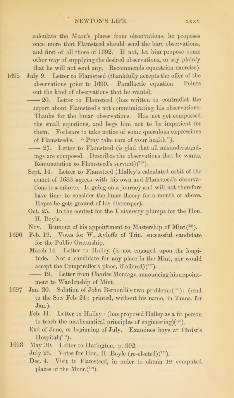 calculate the Moon's places from observations, he proposes once more that Flamsteed should send the bare observations, and first of all those of 1692. If not, let him propose some other way of supplying the desired observations, or say plainly that he will not send any. Recommends equestrian exercise). 1695 July 9. Letter to Flamsteed (thankfully accepts the offer of the observations prior to 1690. Parallactic equation. Points out the kind of observations that he wants). 20. Letter to Flamsteed (has written to contradict the report about Flamsteed's not communicating his observations. Thanks for the lunar observations. Idas not yet compassed the small equations, and begs him not to be impatient for them. Forbears to take notice of some querulous expressions of Flamsteed's. “ Pray take care of your health”). 27- Letter to Flamsteed (is glad that all misunderstand- ings are composed. Describes the observations that he wants. Remuneration to Flamsteed’s servant) (125). Sept. 14. Letter to Flamsteed (Halley’s calculated orbit of the comet of 1683 agrees with his own and Flamsteed’s observa- tions to a minute. Is going on a journey and will not therefore have time to consider the lunar theory for a month or above. Hopes he gets ground of his distemper). Oct. 25. In the contest for the University plumps for the Hon. II. Boyle. Nov. Rumour of his appointment to Mastership of Mint(126). 1696 Feb. 19. Votes for W. Ayloffe of Trin. successful candidate for the Public Oratorship. March 14. Letter to Halley (is not engaged upon the longi- tude. Not a candidate for any place in the Mint, nor would accept the Comptroller’s place, if offered) (12?). 19. Letter from Charles Montagu announcing his appoint- ment to Wardenship of Mint. 1697 Jan. 30. Solution of John Bernoulli’s two problems (128): (read to the Soc. Feb. 24: printed, without his name, in Trans, for Jan.). Feb. 11. Letter to Halley : (has proposed Halley as a fit person to teach the mathematical principles of engineering)^29). End of June, or beginning of July. Examines boys at Christ’s Hospital (13°). 1698 May 30. Letter to Harington, p. 302. July 25. Votes for Hon. H. Boyle (re-elected) (lfn). Dec. 4. Visit to Flamsteed, in order to obtain 12 computed places of the Moon (132).