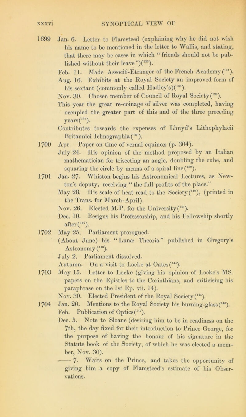 1699 Jan. 6. Letter to Flamsteed (explaining why he did not wish his name to be mentioned in the letter to Wallis, and stating, that there may be cases in which “ friends should not be pub- lished without their leave ”)(133). / Feb. 11. Made Associe-Etranger of the French Academy (154). Aug. 16. Exhibits at the Royal Society an improved form of his sextant (commonly called Hadley’s)O')* Nov. 30. Chosen member of Council of Royal Society (136). This year the great re-coinage of silver was completed, having occupied the greater part of this and of the three preceding years (137). Contributes towards the expenses of Lhuyd’s Lithophylacii Britannici Ichnographia(138). 1700 Apr. Paper on time of vernal equinox (p. 304). July 24. His opinion of the method proposed by an Italian mathematician for trisecting an angle, doubling the cube, and squaring the circle by means of a spiral line(139). 1701 Jan. 27. Whiston begins his Astronomical Lectures, as New- ton’s deputy, receiving “ the full profits of the place.” May 28. His scale of heat read to the Society (14°), (printed in the Trans, for March-April). Nov. 26. Elected M.P. for the University (141). Dec. 10. Resigns his Professorship, and his Fellowship shortly after (142). 1702 May 25. Parliament prorogued. (About June) his “ Lunas Theoria ” published in Gregory’s Astronomy (143). July 2. Parliament dissolved. Autumn. On a visit to Locke at Oates(144). 1703 May 15. Letter to Locke (giving his opinion of Locke’s MS. papers on the Epistles to the Corinthians, and criticising his paraphrase on the 1st Ep. vii. 14). Nov. 30. Elected President of the Royal Society (145). 1704 Jan. 20. Mentions to the Royal Society his burning-glass(14,;). Feb. Publication of Optics (147). Dec. 5. Note to Sloane (desiring him to be in readiness on the 7th, the day fixed for their introduction to Prince George, for the purpose of having the honour of his signature in the Statute book of the Society, of which he was elected a mem- ber, Nov. 30). • 7- Waits on the Prince, and takes the opportunity of giving him a copy of Flamsteed’s estimate of his Obser- vations.