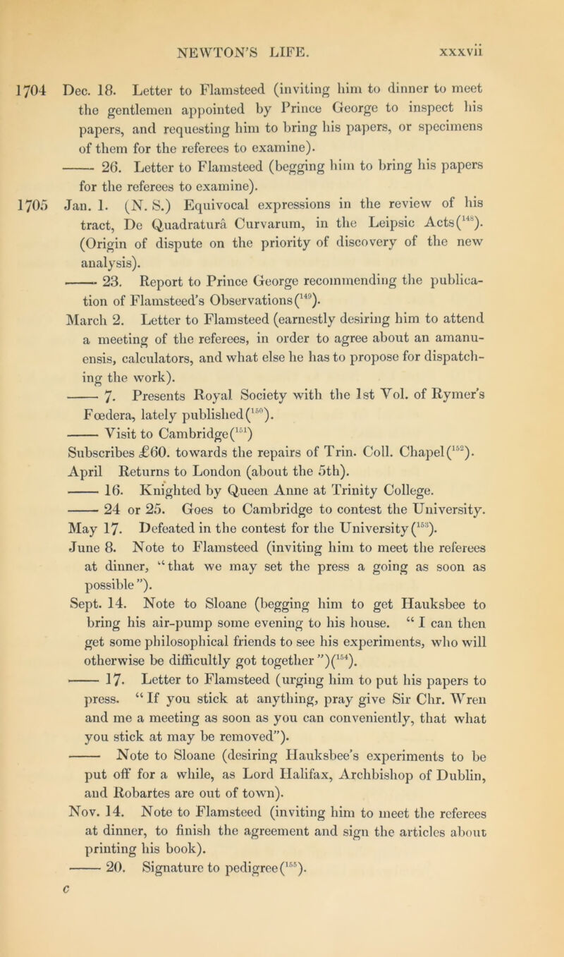 1704 Dec. 18. Letter to Flamsteed (inviting him to dinner to meet the gentlemen appointed by Prince George to inspect his papers, and requesting him to bring his papers, or specimens of them for the referees to examine). 26. Letter to Flamsteed (begging him to bring his papers for the referees to examine). 1705 Jan. 1. (N. S.) Equivocal expressions in the review of his tract, Do Quadrature. Curvarum, in the Leipsic Acts(14’). (Origin of dispute on the priority of discovery of the new analysis). 23. Report to Prince George recommending the publica- tion of Flamsteed’s Observations (Hl). March 2. Letter to Flamsteed (earnestly desiring him to attend a meeting of the referees, in order to agree about an amanu- ensis, calculators, and what else he has to propose for dispatch- ing the work). 7- Presents Royal Society with the 1st Vol. of Rymer’s Foedera, lately published(lnn). Visit to Cambridge (151) Subscribes <£60. towards the repairs of Trin. Coll. Chapel (152). April Returns to London (about the 5th). 16. Knighted by Queen Anne at Trinity College. 24 or 25. Goes to Cambridge to contest the University. May 17. Defeated in the contest for the University (153). June 8. Note to Flamsteed (inviting him to meet the referees at dinner, “that we may set the press a going as soon as possible”). Sept. 14. Note to Sloane (begging him to get Ilauksbee to bring his air-pump some evening to his house. “ I can then get some philosophical friends to see his experiments, who will otherwise be difficultly got together ”)(154). 17- Letter to Flamsteed (urging him to put his papers to press. “ If you stick at anything, pray give Sir Chr. Wren and me a meeting as soon as you can conveniently, that what you stick at may be removed”). Note to Sloane (desiring Hauksbee’s experiments to be put off for a while, as Lord Halifax, Archbishop of Dublin, and Robartes are out of town). Nov. 14. Note to Flamsteed (inviting him to meet the referees at dinner, to finish the agreement and sign the articles about printing his book). 20. Signature to pedigree (1RS). c