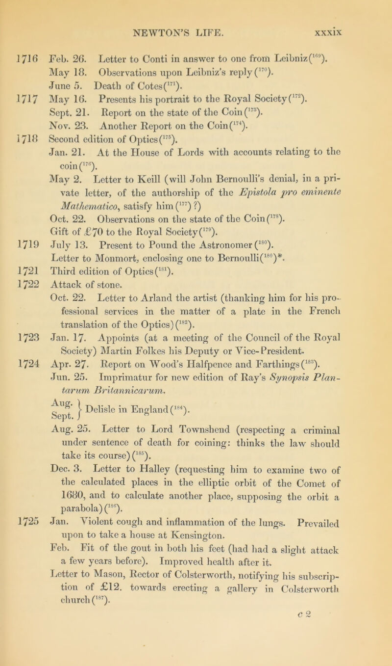 1716 Feb. 26. Letter to Conti in answer to one from Leibniz(169). May 18. Observations upon Leibniz’s reply (17°). June 5. Death of Cotes(m). 1717 May 16. Presents his portrait to the Royal SocietyC'2). Sept. 21. Report on the state of the Coin(m). Nov. 23. Another Report on the Coin(174). 1718 Second edition of Optics (175). Jan. 21. At the House of Lords with accounts relating to the coin(17fi). May 2. Letter to Keill (will John Bernoulli’s denial, in a pri- vate letter, of the authorship of the Epistola pro eminente Mathematico, satisfy him (t77) ?) Oct. 22. Observations on the state of the Coin(17S). Gift of <£70 to the Royal Society(179). 1719 July 13. Present to Pound the Astronomer (18°). Letter to Monmort, enclosing one to Bernoulli(180)*. 1721 Third edition of Optics (181). 1722 Attack of stone. Oct. 22. Letter to Arland the artist (thanking him for his pro- fessional services in the matter of a plate in the French translation of the Optics) (182). 1723 Jan. 17. Appoints (at a meeting of the Council of the Royal Society) Martin Folkes his Deputy or Vice-President. 1724 Apr. 27. Report on Wood’s Halfpence and Farthings (18S). •Jun. 25. Imprimatur for new edition of Ray’s Synopsis Plan- tarum Britannicarum. Seyd } *n England (-). Aug. 25. Letter to Lord Townshend (respecting a criminal under sentence of death for coining: thinks the law should take its course) (185). Dec. 3. Letter to Halley (requesting him to examine two of the calculated places in the elliptic orbit of the Comet of 1680, and to calculate another place, supposing the orbit a parabola) (18G). 1725 Jan. Violent cough and inflammation of the lungs. Prevailed upon to take a house at Kensington. Feb. Fit of the gout in both his feet (had had a slight attack a few years before). Improved health after it. Letter to Mason, Rector of Colsterworth, notifying his subscrip- tion of £12. towards erecting a gallery in Colsterworth church (w). C 2
