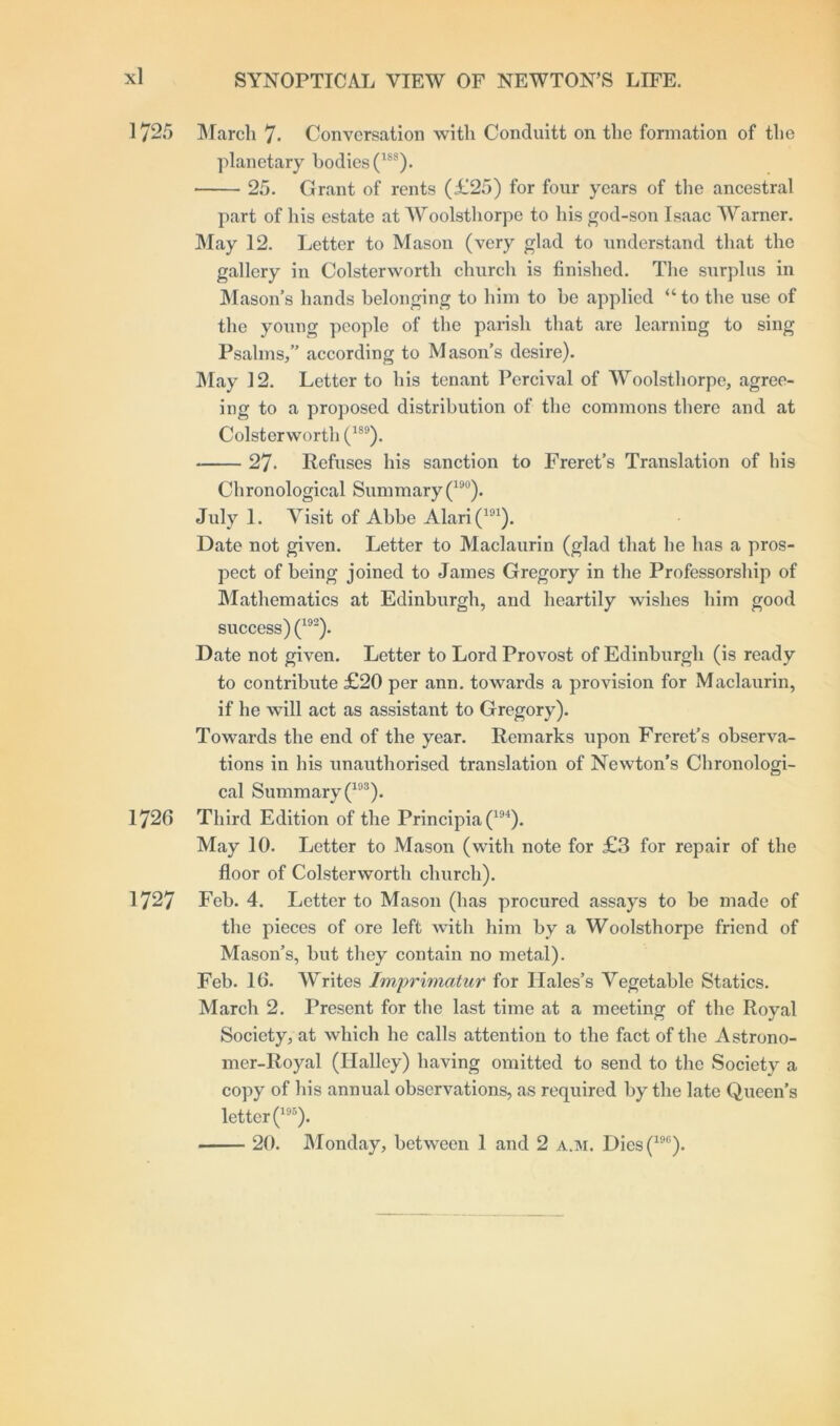 1725 March 7* Conversation with Conduitt on the formation of the planetary bodies (18S). 25. Grant of rents (£25) for four years of the ancestral part of his estate at Woolsthorpe to his god-son Isaac Warner. May 12. Letter to Mason (very glad to understand that the gallery in Colsterworth church is finished. The surplus in Mason’s hands belonging to him to be applied “ to the use of the young people of the parish that are learning to sing Psalms,” according to Mason’s desire). May 12. Letter to his tenant Pcrcival of Woolsthorpe, agree- ing to a proposed distribution of the commons there and at Colsterworth (1S9). 27- Refuses his sanction to Freret’s Translation of his Chronological Summary (19°). July 1. Visit of Abbe Alari(191). Date not given. Letter to Maclaurin (glad that he has a pros- pect of being joined to James Gregory in the Professorship of Mathematics at Edinburgh, and heartily wishes him good success) (192). Date not given. Letter to Lord Provost of Edinburgh (is ready to contribute £20 per ann. towards a provision for Maclaurin, if he will act as assistant to Gregory). Towards the end of the year. Remarks upon Freret’s observa- tions in his unauthorised translation of Newton’s Chronologi- cal Summary (193). 1726 Third Edition of the Principia(194). May 10. Letter to Mason (with note for £3 for repair of the floor of Colsterworth church). 1727 Feb. 4. Letter to Mason (has procured assays to be made of the pieces of ore left with him by a Woolsthorpe friend of Mason’s, but they contain no metal). Feb. 10. Writes Imprimatur for Hales’s Vegetable Statics. March 2. Present for the last time at a meeting of the Royal Society, at which he calls attention to the fact of the Astrono- mer-Royal (Halley) having omitted to send to the Society a copy of his annual observations, as required by the late Queen’s letter (195). 20. Monday, between 1 and 2 a.m. Dies(19G).