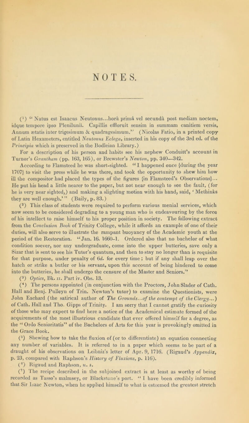 NOTE S. (x) “ Natus est Isaacus Neutonus...hork prima vel secundi post mediam noctem, idque tempore ipso Plenilunii. Capillis effloruit sensim in summam canitiem versis. Annum aetatis inter trigesimum & quadragesimum.” (Nicolas Fatio, in a printed copy* of Latin Hexameters, entitled Neutonus Ecloga, inserted in his copy of the 3rd ed. of the Principia which is preserved in the Bodleian Library.) For a description of his person and habits see his nephew Conduct’s account in Tumor’s Grantham (pp. 163, 165), or Brewster’s Newton, pp. 340—342. According to Flamsteed he was short-sighted. “ I happened once {during the year 1707} to visit the press while he was there, and took the opportunity to shew him how ill the compositor had placed the types of the figures {in Flamsteed’s Observations}... He put his head a little nearer to the paper, but not near enough to see the fault, (for he is very near sighted,) and making a slighting motion with his hand, said, ‘ Methinks they are well enough.’ ” (Baily, p. 83.) (2) This class of students were required to perform various menial services, which now seem to be considered degrading to a young man who is endeavouring by the force of his intellect to raise himself to his proper position in society. The following extract from the Conclusion Book of Trinity College, while it affords an example of one of their duties, will also serve to illustrate the rampant buoyancy of the Academic youth at the period of the Restoration. “Jan. 16. 1660-1. Ordered also that no bachelor of what condition soever, nor any undergraduate, come into the upper butteries, save only a Sizar that is sent to see his Tutor’s quantum, and then to stay no longer than is requisite for that purpose, under penalty of 6d. for every time ; but if any shall leap over the hatch or strike a butler or his servant, upon this account of being hindered to come into the butteries, he shall undergo the censure of the Master and Seniors.” (3) Optics, Bk. n. Part iv. Obs. 13. (4) The persons appointed (in conjunction with the Proctors, John Slader of Cath. Hall and Benj. Pulleyn of Trin. Newton’s tutor) to examine the Questionists, were John Eachard (the satirical author of The Grounds. ..of the contempt of the Clergy...) of Cath. Hall and Tho. Gipps of Trinity. I am sorry that I cannot gratify the curiosity of those who may expect to find here a notice of the Academical estimate formed of the acquirements of the most illustrious candidate that ever offered himself for a degree, as the “ Ordo Senioritatis” of the Bachelors of Arts for this year is provokingly omitted in the Grace Book. (5) Shewing how to take the fluxion of (or to differentiate) an equation connecting any number of variables. It is referred to in a paper which seems to be part of a draught of his observations on Leibniz’s letter of Apr. 9, 1716. (Rigaud’s Appendix, p. 23, compared with Raphson’s History of Fluxions, p. 116). (e) Rigaud and Raphson, u. s. (7) The recipe described in the subjoined extract, is at least as worthy of being recorded as Tasso’s malmsey, or Blackstone’s port. “ I have been credibly informed that Sir Isaac Newton, when he applied himself to what is esteemed the greatest stretch