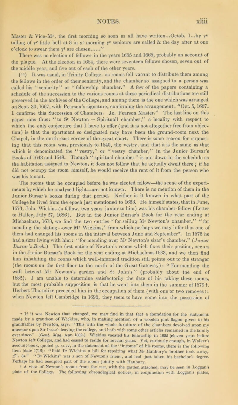 Master & Vice-Mr, the first morning so soon as all have written...Octob. l...by y« tolling of ye little bell at 8 in yL‘ morning ye seniours are called & the day after at one o’clock to swear them yl are chosen ” There was no election of fellows in the years 1665 and 1666, probably on account of the plague. At the election in 1664, there were seventeen fellows chosen, seven out of the middle year, and five out of each of the other years. (ls) It was usual, in Trinity College, as rooms fell vacant to distribute them among the fellows in the order of their seniority, and the chamber so assigned to a person was called his “seniority” or “fellowship chamber.” A few of the papers containing a schedule of the succession to the various rooms at these periodical distributions are still preserved in the archives of the College, and among them is the one which was arranged on Sept. 30,1667, with Pearson’s signature, confirming the arrangement: “Oct. 5,1667. I confirme this Succession of Chambers. Jo. Pearson Master.” The last line on this paper runs thus: “to Sr Newton — Spirituall chamber,” a locality with respect to which the only conjecture that I have to offer (and it is not altogether free from objec- tion) is that the apartment so designated may have been the ground-room next the Chapel, in the north-east corner of the great court. There is some reason for suppos- ing that this room was, previously to 1640, the vestry, and that it is the same as that which is denominated the “vestry,” or “vestry chamber,” in the Junior Bursar’s Books of 1648 and 1649. Though “ spiritual chamber ” is put down in the schedule as the habitation assigned to Newton, it does not follow that he actually dwelt there ; if he did not occupy the room himself, he would receive the rent of it from the person who was his tenant. The rooms that he occupied before he was elected fellow—the scene of the experi- ments by which he analysed light—are not known. There is no mention of them in the Junior Bursar’s books during that period. Neither is it known in what part of the College he lived from the epoch just mentioned to 1683. lie himself states, that in June, 1673, John Wickins (a fellow, two years junior to him) was his chamber-fellow (Letter to Halley, July 27, 1686). But in the Junior Bursar’s Book for the year ending at Michaelmas, 1673, we find the two entries “ for seiling Mr Newton’s chamber,” “ for mending the slating...over Mr Wickins,” from which perhaps we may infer that one of them had changed his rooms in the interval between June and September*. In 1678 he had a sizar living with him: “for mending over Mr Newton’s sizar’s chamber.” (Junior Bursar’s Book.) The first notice of Newton’s rooms which fixes their position, occurs in the Junior Bursar’s Book for the year ending at Michaelmas 1683, and we then find him inhabiting the rooms which well-informed tradition still points out to the stranger (the rooms on the first floor to the north of the Great Gateway): “ For mending the wall betwixt Mr Newton’s garden and St John’s” (probably about the end of 1682). I am unable to determine satisfactorily the date of his taking these rooms, but the most probable supposition is that he went into them in the summer of 16791. Herbert Thorndike preceded him in the occupation of them (with one or two removes): when Newton left Cambridge in 1696, they seem to have come into the possession of * If it was Newton that changed, we may find in that fact a foundation for the statement made by a grandson of Wickins, who, in making mention of a wooden pint flagon given to his grandfather by Newton, says: “ This with the whole furniture of the chambers devolved upon my ancestor upon Sir Isaac’s leaving the college, and hath with some other articles remained in the family ever since.” {Gent. Mag. Apr. 1802.) Wickins vacated his fellowship in 1085 (eleven years before Newton left College), and had ceased to reside for several years. Yet, curiously enough, in Walker’s account-book, quoted p. xx.iv, in the statement of the “ income” of his rooms, there is the following item (date 1716): “ Paid D* Wickins a bill for repairing what Mr Hanbury’s brother took away, <■£!• 8s.” “D« Wickins” was a son of Newton’s friend, and had just taken his bachelor’s degree. Perhaps he had occupied part of the rooms jointly with Hanbury. t A view of Newton’s rooms from the east, with the garden attached, may be seen in Loggan’s plate of the College. The following chronological notices, in conjunction with Loggan’s plates.